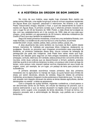 Radiografia de. Bom Jardim – Maranhão
Adilson Motta
46
4 A HISTÓRIA DA ORIGEM DE BOM JARDIM
No início de sua história, essa região hoje chamada Bom Jardim era
pertencente à Monção, uma região longínqua, onde só vinham caçadores residentes
em Águas Boas que caçavam, pescavam e retornavam. No entanto, o Sr. José
Pedro Vasconcelos chegou disposto a ficar, o qual era descendente do Ceará e
residia em Águas Boas. O primeiro contato que o referindo primeiro morador teve
com o lugar foi em 29 de fevereiro de 1959. Porém, a data oficial da fundação se
deu com seu estabelecimento em 4 de outubro de 1959; data em que este aqui
chegou, vindo também um agrupamento de 20 homens, retirantes nordestinos (do
Ceará e Piauí) que aqui também se estabeleceram.
Segundo esses primeiros moradores, o local era uma verdadeira floresta, com
mata fechada, e a existência de uma rica fauna e uma rica flora, os animais
existentes eram: onças, veados, pebas, tatus, porcos caititus, pacas, etc.…
A área atualmente tida como território do município de Bom Jardim desde
tempos memoriais foi habitada por populosas tribos indígenas, destacando os
guajajaras. Quando os pioneiros aqui chegaram encontraram essa população já
existente, os primeiros habitantes dessa terra. Houve rumores de ameaças de
perseguição por parte dos indígenas. José Pedro teve várias vezes que fugir,
temendo ser atacado (pois segundo os mais antigos moradores, era avisado com
ameaças), contudo, retornava. Em verdade, estava produzindo o encontro entre dois
mundos, entre duas culturas que se desconheciam e tinham, portanto, posturas
distintas quanto à convivência recíproca na área: uns porque nela viviam ao logo do
tempo, outro porque nela visavam realizar sonhos impossíveis em seus locais de
origem, como, por exemplo, ter um lugar, um pedaço de terra para produzir sua
subsistência.
A primeira atividade econômica nesses primeiros dias dos primeiros
moradores era na agricultura no manejo de roças, os quais faziam seus limites de
áreas, por serem devolutas, através de veredas. Segundo relatos de primeiros
habitantes, anos depois chegaram muitos poderosos e fazendeiros que, “na marra, e
sob pressão nem respeito cercavam de arame as terras desses agricultores, dantes
demarcadas na vareda” e delas se apossavam.
Com a chegada de outras famílias, migrantes nordestinos, o local passou a
ser denominado centro do Zé Pedro, em virtude da liderança do pioneiro, que a
exercia estimulando a que os demais atuassem na região como um grupo e não
disperso como sugere uma ocupação de terras devolutas. O local se tornou um
pequeno povoado sob a administração de Monção, cujo prefeito era o senhor
Antonilson.
 