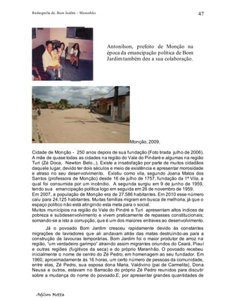 Radiografia de. Bom Jardim – Maranhão
Adilson Motta
47
Monção, 2009.
Cidade de Monção - 250 anos depois de sua fundação (Foto tirada julho de 2006).
A mãe de quase todas as cidades na região do Vale do Pindaré e algumas na região
Turi (Zé Doca, Newton Belo...). Existe a insatisfação por parte de muitos cidadãos
daquele lugar, devido ter dois séculos e meio de existência e apresentar morosidade
e atraso no seu desenvolvimento. Existiu como vila, segundo Joana Matos dos
Santos (professora de Monção) desde 16 de julho de 1757, fundação da 1ª Vila, a
qual foi consumida por um incêndio. A segunda surgiu em 9 de junho de 1959,
tendo sua emancipação política logo em seguida em 26 de novembro de 1959.
Em 2007, a população de Monção era de 27.586 habitantes. Em 2010 esse número
caiu para 24.125 habitantes. Muitas famílias migram em busca de melhoria, já que o
espaço político não está atingindo esta meta para o social.
Muitos municípios na região do Vale do Pindré e Turi apresentam altos índices de
pobreza e subdesenvolvimento e vivem praticamente de repasses constitucionais;
somando-se a isto a corrupção, que é um dos maiores entraves ao desenvolvimento.
Já o povoado Bom Jardim cresceu rapidamente devido às constantes
migrações de lavradores que ali andavam atrás das matas destruindo-as para a
construção de lavouras temporárias. Bom Jardim foi o maior produtor de arroz na
região, “um verdadeiro garimpo” atraindo assim migrantes oriundos do Ceará, Piauí
e outras regiões (fugitivos da seca) e do próprio Maranhão. O povoado recebeu
inicialmente o nome de centro do Zé Pedro, em homenagem ao seu fundador. Em
1960, aproximadamente às 16 horas, um certo número de pessoas da comunidade,
entre elas, Zé Pedro, sua esposa dona Maria, Valdivino (pai de Carmelita), Dona
Neusa e outros, estavam no Barracão do próprio Zé Pedro reunidos para discutir
sobre a mudança do nome do povoado.E, por apresentar grandes quantidades de
Antonilson, prefeito de Monção na
época da emancipação política de Bom
Jardim também deu a sua colaboração.
 