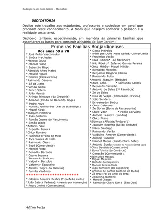 Radiografia de. Bom Jardim – Maranhão
Adilson Motta
5
DEDICATÓRIA
Dedico este trabalho aos estudantes, professores e sociedade em geral que
precisam deste conhecimento. A todos que desejam conhecer o passado e a
realidade desta terra.
Dedico-o também, especialmente, em memória às primeiras famílias que
assentaram as bases para construir a história de Bom Jardim:
Primeiras Famílias Bonjardinenses
Dos anos 59 a 70 * Gerso Meireles
* Nélio (de Dona Maria Estela)-Comerciante
* Frederico Varão
* Elias Ribeiro* Zé Marinheiro
* Nilo Ribeiro* Zeferino Gomes Pereira
*Chico Milhão* Miguel Milhão
* Bernardo Meireles
* Benjamin Olegório Ribeiro
* Raimundo Fuíca
*Antonio Joaquim (Biribute)
*Chico Cobó * Raimundo Santos
* Bernardo Carvalho
* Antonio de Sales (1ª Farmácia)
* Zé de Sales
* Dico da Vespa (Empresário-Oficina)
* João Sendero
* Ex-vereador Binóca
* Chico Celestino
* Ze Gorim (Dono de Restaurante)
* Chico Vítor * Pedro Carvalho
* Antonio Leandro (Liandra)
* Chico Firme
*Sibimba (Alfaiate/Fotógrafo)
* Joaquim Bezerra (Pai do Biribute)
* Mário Santiago
* Raimundo Varão
* Valdivino Amorim (Comerciante)
* Antonio Curador
* Manoel Matias (Pai do Chico Betel)
* Antonio Surdo(Fundador do Povoado Santa Luz)
*Chico Dentista (Comerciante)
* Dona Toinha (do Comércio)
* Genesão (Comerciante)
*Raimundo Massau
* Miguel Meireles
* Biribute da Calçadeira
* Manoel Pereira Mota
* João Bombom (Da calçadeira)
* Antonio de Santos (Antonio do Dudú)
* Zé Braz (Pai do Chico do Braz)
* Zequinha Joalheiro
* Manoel Chagas
* Raimundo Cícero Gome (Seu Dico)
* José Pedro Vasconcelos
* Binóca Prachedes
*Maneco Sousa
* Manoel Polino
* Sebastião Bispo
*Adroaldo Alves Matos
* Mauzol Miguel
* Corinto (Cabeleireiro)
*Raimundo Danana
* Zé da Joana
*Família Gama
* Pedro Sotero
* João Marruá
* Arlindo Trindade (da Gregória)
* Amador (Irmão de Benedito Bogé)
* Pedro Novo
* Mundico Guimarães (Pai de Boanerges)
* Miguel Gogó
*Joaquim Memória
* João do Rádio
* Romão Cosme do Nascimento
* Simão Lopes
*Antonio Piauí
* Expedito Pereira
*Chico Rumano
* Pacífico Ferreira de Melo
* Joca Soares de Melo
* Raimundo Oleiro
* Zezé (Comerciante)
* Manoel Frota
* Benedito Barbado
* Ozano Bezerra
* Tarzan do Sindicato
* Valquírio Bertoldo
* Valdemar Sapateiro
* Alcides (Sogro do Dionísio)
* Família Venâncio
**********************
* Gildásio Ferreira Brabo(1º prefeito eleito)
*João Batista Feitosa(1º prefeito por intervenção)
* Pedro Juvino (Comerciante)
 