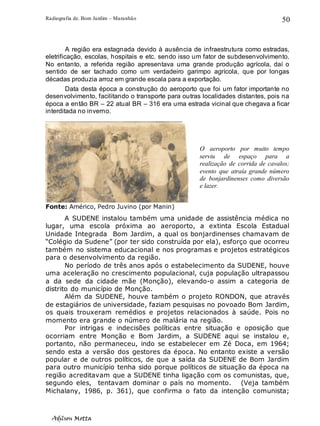 Radiografia de. Bom Jardim – Maranhão
Adilson Motta
50
A região era estagnada devido à ausência de infraestrutura como estradas,
eletrificação, escolas, hospitais e etc. sendo isso um fator de subdesenvolvimento.
No entanto, a referida região apresentava uma grande produção agrícola, daí o
sentido de ser tachado como um verdadeiro garimpo agrícola, que por longas
décadas produzia arroz em grande escala para a exportação.
Data desta época a construção do aeroporto que foi um fator importante no
desenvolvimento, facilitando o transporte para outras localidades distantes, pois na
época a então BR – 22 atual BR – 316 era uma estrada vicinal que chegava a ficar
interditada no inverno.
Fonte: Américo, Pedro Juvino (por Manin)
A SUDENE instalou também uma unidade de assistência médica no
lugar, uma escola próxima ao aeroporto, a extinta Escola Estadual
Unidade Integrada Bom Jardim, a qual os bonjardinenses chamavam de
“Colégio da Sudene” (por ter sido construída por ela), esforço que ocorreu
também no sistema educacional e nos programas e projetos estratégicos
para o desenvolvimento da região.
No período de três anos após o estabelecimento da SUDENE, houve
uma aceleração no crescimento populacional, cuja população ultrapassou
a da sede da cidade mãe (Monção), elevando-o assim a categoria de
distrito do município de Monção.
Além da SUDENE, houve também o projeto RONDON, que através
de estagiários de universidade, faziam pesquisas no povoado Bom Jardim,
os quais trouxeram remédios e projetos relacionados à saúde. Pois no
momento era grande o número de malária na região.
Por intrigas e indecisões políticas entre situação e oposição que
ocorriam entre Monção e Bom Jardim, a SUDENE aqui se instalou e,
portanto, não permaneceu, indo se estabelecer em Zé Doca, em 1964;
sendo esta a versão dos gestores da época. No entanto existe a versão
popular e de outros políticos, de que a saída da SUDENE de Bom Jardim
para outro município tenha sido porque políticos de situação da época na
região acreditavam que a SUDENE tinha ligação com os comunistas, que,
segundo eles, tentavam dominar o país no momento. (Veja também
Michalany, 1986, p. 361), que confirma o fato da intenção comunista;
O aeroporto por muito tempo
serviu de espaço para a
realização de corrida de cavalos;
evento que atraía grande número
de bonjardinenses como diversão
e lazer.
 