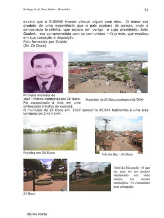 Radiografia de. Bom Jardim – Maranhão
Adilson Motta
51
exceto que a SUDENE tivesse vínculo algum com eles. O temor era
produto de uma experiência que o país acabara de passar, onde a
democracia brasileira, que estava em perigo e cujo presidente, João
Goulart, era comprometido com os comunistas – fato este, que resultou
em sua cassação e deposição.
Foto fornecida por Ziraldo
(De Zé Doca)
Primeiro morador de
José Timóteo conhecido por Zé Doca.
Foi assassinado a tiros em uma
emboscada (relatos da esposa).
O município de Zé Doca em 2007 apresenta 45.064 habitantes e uma área
territorial de 2.414 km².
Prainha em Zé Doca
Zé Doca.
Município de Zé Doca atualmente/jul./2006
Vila do Bec – Zé Doca
Farol da Educação: O que
era para ser um projeto
implantado em todo
estado, em muitos
municípios foi consumido
pela corrupção.
 