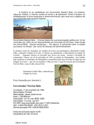 Radiografia de. Bom Jardim – Maranhão
Adilson Motta
52
A Sudene ia se estabelecer em Governador Newton Belo, no entanto,
segundo relatos, a mesma versão lá correu e a rejeitaram. Onde a Sudene se
estabelecesse ia levar progresso e desenvolvimento, pois esse era o objetivo de
sua instituição pelo governo federal.
Governador Newton Belo - 10 anos depois de sua emancipação política em 10 de
novembro de 1994 ao ser desmembrado do município de Zé Doca. (foto tirada
em julho/2006). Poucas mudanças... Por alguns é conhecida como “a cidade
que parou no tempo” por conta do descaso de administradores.
O primeiro nome do município era Chapéu de Couro em homenagem a Raimundo Coelho
Filho, conhecido Chapéu de Couro. O mesmo era maranhense e descendente da cidade de
Coroatá. Enquanto morava no povoado que levava seu nome, exerceu a atividade de
comerciante. Faleceu em 24 de dezembro de 1991 na cidade de Parauapebas. Sua família,
hoje residente no município de Parauapebas é insatisfeita pela troca do nome do lugar que era
Chapéu de Couro – que era um morador e filho da terra, o qual foi trocado por Governador
Newton Belo, e que se sabe, nunca foi lá.
Foto fornecida por Antonia L.
Governador Newton Belo
Fundação: 11 de novembro de 1994
Microrregião: Pindaré
Mesorregião: Oeste maranhense
Área: 1.160,866 km²
População: 13.119 hab. IBGE: 2006
Densidade: 11,3 hab. por km²
Em 2007 essa população caiu para 11.005 habitantes.
IDH: 0,494 PNU/2000/ IDH 2010: 0,521
Renda percapita: R$ 1.238,92 IBGE/2003.
Índice de exclusão social: 0,276
Expectativa de vida: 55 anos
Raimundo Coelho Filho, conhecido por
Chapéu de Couro.
 