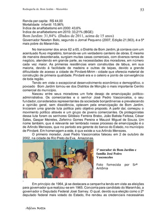 Radiografia de. Bom Jardim – Maranhão
Adilson Motta
53
Renda per capita: R$ 44,00
Mortalidade infantil: 15,96%
Índice de analfabetismo em 2000: 43,6%
Índice de analfabetismo em 2010: 33,21% (IBGE)
Bom Jardim: 31,84% (Dados de 2011, acima de 15 anos)
Governador Newton Belo, segundo o Jornal Pequeno (2007, Edição 21,563), é a 5ª
mais pobre do Maranhão.
No transcorrer dos anos 62 a 65, o Distrito de Bom Jardim, já contava com um
acentuado fluxo migratório, tornando-se um verdadeiro canteiro de obras. E mesmo
de maneira desordenada, surgiam muitas casas comerciais, com diversos ramos de
negócio, atendendo em grande parte, as necessidades dos moradores, em número
cada vez maior. As primeiras residências eram construídas de tábua, em sua
maioria, devido à facilidade de madeira e outras de taipas, devido a grande
dificuldade de acesso a cidade de Pindaré-Mirim - cidade que oferecia material de
construção de primeira qualidade. Pindaré era e o celeiro e ponto de convergência
de toda região.
Tendo em vista o excepcional desenvolvimento econômico e demográfico, o
povoado Bom Jardim tornou-se dos Distritos de Monção o mais importante Centro
comercial do município.
Nasceu entre seus moradores um forte desejo de emancipação político-
administrativa. Os comerciantes e o senhor José Pedro Vasconcelos, o seu
fundador, considerados representantes da sociedade bonjardinense e prevalecendo
a opinião geral, sem dissidência, optavam pela emancipação de Bom Jardim.
Iniciaram uma grande luta política pelo objetivo proposto. A partir daí, começou o
movimento político através e um grupo de jovens comerciantes. Os protagonistas
dessa luta foram os senhores Gildásio Ferreira Brabo, João Batista Feitosa, César
Sales, Gaspar Meireles, Zeferino Gomes Pereira e Mauzol Miguel de Souza. Um
nome também, que é relevante ser lembrado nesse processo de emancipação é o
de Arlindo Menezes, que no período era gerente do banco do Estado, no município
de Pindaré. Em homenagem a este, é que existe a rua Arlindo Menezes.
O primeiro morador, José Pedro Vasconcelos faleceu em 2 de outubro de
2002, na cidade de Rio Preto da Eva, Amazonas.
.
Em princípio de 1964, já se destacara a campanha tendo em vista as eleições
para governador que realizou-se em 1965. Concorria para candidato do Maranhão, a
governador o Deputado Federal José Sarney. O qual, devido sua eleição como o 2º
deputado federal mais votado do Estado, lhe rendeu as credenciais necessárias
1º morador de Bom Jardim e
família José Pedro
Vasconcelos
Foto fornecida por Srª
Antônia
 