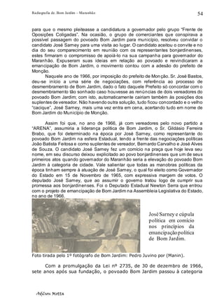 Radiografia de. Bom Jardim – Maranhão
Adilson Motta
54
para que o mesmo pleiteasse a candidatura a governador pelo grupo “Frente de
Oposições Coligadas”. Na ocasião, o grupo de comerciantes que conspirava a
possível passagem do povoado Bom Jardim para município, resolveu convidar o
candidato José Sarney para uma visita ao lugar. O candidato aceitou o convite e no
dia do seu comparecimento em reunião com os representantes bonjardinenses,
estes firmaram o compromisso de apoiá-lo na sua campanha para governador do
Maranhão. Expuseram suas ideias em relação ao povoado e reivindicaram a
emancipação de Bom Jardim, o movimento contou com a adesão do prefeito de
Monção.
Naquele ano de 1966, por imposição do prefeito de Monção. Sr. José Bastos,
deu-se início a uma série de negociações, com referência ao processo de
desmembramento de Bom Jardim, dado o fato daquele Prefeito só concordar com o
desmembramento tão sonhado caso houvesse as renúncias de dois vereadores do
povoado Bom Jardim; com isto, automaticamente cairiam também às posições dos
suplentes de vereador. Não havendo outra solução, tudo ficou concordado e o velho
“cacique”, José Sarney, mais uma vez entra em cena, acertando tudo em nome de
Bom Jardim do Município de Monção.
Assim foi que, no ano de 1966, já com vereadores pelo novo partido a
“ARENA”, assumiria a liderança política de Bom Jardim, o Sr. Gildásio Ferreira
Brabo, que foi determinado na época por José Sarney, como representante do
povoado Bom Jardim na esfera Estadual, tendo a frente das negociações políticas
João Batista Feitosa e como suplentes de vereador, Bernardo Carvalho e José Alves
de Souza. O candidato José Sarney fez um comício na praça que hoje leva seu
nome, em seu discurso deixou explicitado ao povo bonjardinenses que um de seus
primeiros atos quando governador do Maranhão seria a elevação do povoado Bom
Jardim à categoria de cidade. Vale salientar que todas as manobras políticas da
época tinham sempre à atuação de José Sarney, o qual foi eleito como Governador
do Estado em 15 de Novembro de 1965, com expressiva margem de votos. O
deputado José Sarney, que ao assumir o governo tratou logo de cumprir sua
promessa aos bonjardinenses. Foi o Deputado Estadual Newton Serra que entrou
com o projeto de emancipação de Bom Jardim na Assembleia Legislativa do Estado,
no ano de 1966.
Foto tirada pelo 1º fotógrafo de Bom Jardim: Pedro Juvino por (Manin).
Com a promulgação da Lei nº 2735, de 30 de dezembro de 1966,
sete anos após sua fundação, o povoado Bom Jardim passou à categoria
JoséSarney e cúpula
política em comício
nos princípios da
emancipaçãopolítica
de Bom Jardim.
 