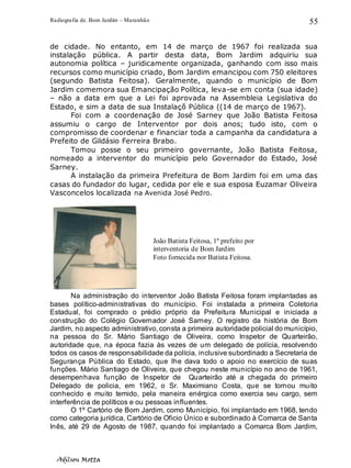 Radiografia de. Bom Jardim – Maranhão
Adilson Motta
55
de cidade. No entanto, em 14 de março de 1967 foi realizada sua
instalação pública. A partir desta data, Bom Jardim adquiriu sua
autonomia política – juridicamente organizada, ganhando com isso mais
recursos como município criado, Bom Jardim emancipou com 750 eleitores
(segundo Batista Feitosa). Geralmente, quando o município de Bom
Jardim comemora sua Emancipação Política, leva-se em conta (sua idade)
– não a data em que a Lei foi aprovada na Assembleia Legislativa do
Estado, e sim a data de sua Instalaçõ Pública ((14 de março de 1967).
Foi com a coordenação de José Sarney que João Batista Feitosa
assumiu o cargo de Interventor por dois anos; tudo isto, com o
compromisso de coordenar e financiar toda a campanha da candidatura a
Prefeito de Gildásio Ferreira Brabo.
Tomou posse o seu primeiro governante, João Batista Feitosa,
nomeado a interventor do município pelo Governador do Estado, José
Sarney.
A instalação da primeira Prefeitura de Bom Jardim foi em uma das
casas do fundador do lugar, cedida por ele e sua esposa Euzamar Oliveira
Vasconcelos localizada na Avenida José Pedro.
Na administração do interventor João Batista Feitosa foram implantadas as
bases político-administrativas do município. Foi instalada a primeira Coletoria
Estadual, foi comprado o prédio próprio da Prefeitura Municipal e iniciada a
construção do Colégio Governador José Sarney. O registro da história de Bom
Jardim, no aspecto administrativo, consta a primeira autoridade policial do município,
na pessoa do Sr. Mário Santiago de Oliveira, como Inspetor de Quarteirão,
autoridade que, na época fazia às vezes de um delegado de polícia, resolvendo
todos os casos de responsabilidade da polícia, inclusive subordinado a Secretaria de
Segurança Pública do Estado, que lhe dava todo o apoio no exercício de suas
funções. Mário Santiago de Oliveira, que chegou neste município no ano de 1961,
desempenhava função de Inspetor de Quarteirão até a chegada do primeiro
Delegado de policia, em 1962, o Sr. Maximiano Costa, que se tornou muito
conhecido e muito temido, pela maneira enérgica como exercia seu cargo, sem
interferência de políticos e ou pessoas influentes.
O 1º Cartório de Bom Jardim, como Município, foi implantado em 1968, tendo
como categoria jurídica, Cartório de Oficio Único e subordinado à Comarca de Santa
Inês, até 29 de Agosto de 1987, quando foi implantado a Comarca Bom Jardim,
João Batista Feitosa, 1º prefeito por
interventoria de Bom Jardim
Foto fornecida por Batista Feitosa.
 