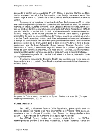 Radiografia de. Bom Jardim – Maranhão
Adilson Motta
56
passando a contar com os cartórios 1º e 2º Oficio. O primeiro Cartório de Bom
Jardim teve como escrivã a Sra. Esmeraldina Lopes Araújo, que exerce até os dias
atuais. Hoje, é titular do Cartório de 2º Oficio, desde a criação da comarca de Bom
Jardim.
Os meios de transportes e comunicação de Bom Jardim nos anos 60 no verão
era caminhão jardineira (um ônibus com carroceria de madeira e mista) e a empresa
Florência Ferreira. Durante o inverno, eram utilizadas tropas de burros, lanchas e
canoa. Em Bom Jardim surgiu telefone no mandato do Prefeito Adroaldo em 1973. O
primeiro rádio foi do senhor João do rádio, a primeira televisão pertenceu ao senhor
Antonio Joaquim, onde muitas pessoas se reuniam para assistir; o primeiro
proprietário de carro foi o senhor Raimundo Timóteo, o carro era um pick-up azul, e
o senhor Frazão possuiu o primeiro caminhão; as tropas de animais que trafegavam
a serviço da comunidade nos anos 60 –principalmente no inverno - transportando
pessoas e produtos de Bom Jardim para a beira do rio Pindaré e de lá a Santa
pertenciam aos Senhores:Sebastião Bispo, Manuel Chagas, Severino Leite,
Geraldinho e Camilo, - este último, segundo relatos, foi o primeiro tropeiro a fazer
fretes de Bom Jardim a Santa Inês, sua tropa era de 15 burros. A primeira moto a
circular em Bom Jardim pertenceu ao senhor Dico da Vespa, o mesmo já faleceu.
O primeiro magarefe foi o senhor José Vieira dos Santos, conhecido como
Zezé (comerciante).
O primeiro comerciante: Benedito Bogér, seu comércio era numa casa de
taipa onde hoje é o comércio Casa Betel e a primeira casa de telha foi do senhor
Antonio Surdo.
Empresa de ônibus muito conhecida na época: Florêncio – anos 80. (Foto por
Washinghton Oliveira, 2013).
COMPLEMENTAR
Em 1980, o Governo Federal João Figueiredo, preocupado com as
tensões sociais na região que hoje chamamos de Projeto Ferro Carajás,
resolveu criar o Grupo Executivo das Terras do Araguaia-Tocantins
(GETAT), subordinado ao Conselho de Segurança Nacional.
Ao GETAT foram dadas as mesmas atribuições do INCRA,
restringindo-se porém à sua área específica, a qual abrangia cerca de
 