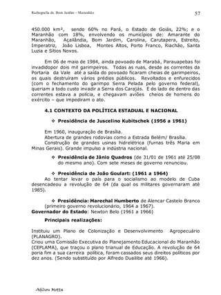 Radiografia de. Bom Jardim – Maranhão
Adilson Motta
57
450.000 km², sendo 60% no Pará, o Estado de Goiás, 22%; e o
Maranhão com 18%, envolvendo os municípios de: Amarante do
Maranhão, Açailândia, Bom Jardim, Carolina, Carutapera, Estreito,
Imperatriz, João Lisboa, Montes Altos, Porto Franco, Riachão, Santa
Luzia e Sítios Novos.
Em 06 de maio de 1984, ainda povoado de Marabá, Parauapebas foi
invadidopor dois mil garimpeiros. Todas as ruas, desde as correntes da
Portaria da Vale até a saída do povoado ficaram cheias de garimpeiros,
os quais destruíram vários prédios públicos. Revoltados e enfurecidos
(com o fechamento do garimpo Serra Pelada pelo governo federal),
queriam a todo custo invadir a Serra dos Carajás. E do lado de dentro das
correntes estava a polícia, e chegavam aviões cheios de homens do
exército – que impediram o ato.
4.1 CONTEXTO DA POLÍTICA ESTADUAL E NACIONAL
❖ Presidência de Juscelino Kubitschek (1956 a 1961)
Em 1960, inauguração de Brasília.
Abertura de grandes rodovias como a Estrada Belém/ Brasília.
Construção de grandes usinas hidrelétrica (furnas três Maria em
Minas Gerais). Grande impulso a indústria nacional.
❖ Presidência de Jânio Quadros (de 31/01 de 1961 até 25/08
do mesmo ano). Com sete meses de governo renunciou.
❖ Presidência de João Goulart: (1961 a 1964)
Ao tentar levar o país para o socialismo ao modelo de Cuba
desencadeou a revolução de 64 (da qual os militares governaram até
1985).
❖ Presidência: Marechal Humberto de Alencar Castelo Branco
(primeiro governo revolucionário, 1964 a 1967).
Governador do Estado: Newton Belo (1961 a 1966)
Principais realizações:
Instituiu um Plano de Colonização e Desenvolvimento Agropecuário
(PLANAGRO).
Criou uma Comissão Executiva do Planejamento Educacional do Maranhão
(CEPLAMA), que traçou o plano trianual de Educação. A revolução de 64
poria fim a sua carreira política, foram cassados seus direitos políticos por
dez anos. (Sendo substituído por Alfredo Duailibe até 1966).
 