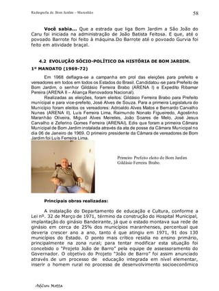Radiografia de. Bom Jardim – Maranhão
Adilson Motta
58
Você sabia... Que a estrada que liga Bom Jardim a São João do
Caru foi iniciada na administração de João Batista Feitosa. E que, até o
povoado Barrote foi feito à máquina.Do Barrote até o povoado Gurvia foi
feito em atividade braçal.
4.2 EVOLUÇÃO SÓCIO-POLÍTICO DA HISTÓRIA DE BOM JARDIM.
1º MANDATO (1969-72)
Em 1968 deflagra-se a campanha em prol das eleições para prefeito e
vereadores em todos em todos os Estados do Brasil. Candidatou-se para Prefeito de
Bom Jardim, o senhor Gildásio Ferreira Brabo (ARENA I) e Expedito Ribamar
Pereira (ARENA II – Aliança Renovadora Nacional).
Realizadas as eleições, foram eleitos: Gildásio Ferreira Brabo para Prefeito
municipal e para vice-prefeito, José Alves de Souza. Para a primeira Legislatura do
Município foram eleitos os vereadores: Adroaldo Alves Matos e Bernardo Carvalho
Nunes (ARENA II), Luís Ferreira Lima, Raimundo Nonato Figueiredo, Agostinho
Maranhão Oliveira, Miguel Alves Meireles, João Soares de Melo, José Jesus
Carvalho e Zeferino Gomes Ferreira (ARENAI), Edis que foram a primeira Câmara
Municipal de Bom Jardim instalada através da ata de posse da Câmara Municipal no
dia 06 de Janeiro de 1969. O primeiro presidente da Câmara de vereadores de Bom
Jardim foi Luís Ferreira Lima.
Principais obras realizadas:
A instalação do Departamento de educação e Cultura, conforme a
Lei nº. 32 de Março de 1971, término da construção do Hospital Municipal,
implantação do ginásio Bandeirante, já que o estado montava sua rede de
ginásio em cerca de 25% dos municípios maranhenses, percentual que
deveria crescer ano a ano, tanto é que atingiu em 1971, 91 dos 130
municípios do Estado. O ponto mais crítico residia no ensino primário,
principalmente na zona rural; para tentar modificar esta situação foi
concebido o “Projeto João de Barro” pela equipe de assessoramento do
Governador. O objetivo do Projeto “João de Barro” foi assim anunciado
através de um processo de educação integrada em nível elementar,
inserir o homem rural no processo de desenvolvimento socioeconômico
Primeiro Prefeito eleito de Bom Jardim
Gildásio Ferreira Brabo.
 