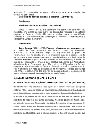 Radiografia de. Bom Jardim – Maranhão
Adilson Motta
59
realizado, foi construído um posto médico na sede, e ampliação das
escolas na zona rural.
Contexto da política estadual e nacional (1969/1972)
Presidente
Presidência de Costa e Silva (1967-1969)
Vindo a falecer em 17 de dezembro de 1969, não terminou seu
mandato. Em função de sua morte os Deputados Federais e Senadores
elegem o General Emilio Garrastazu Médice para a presidência
(1969/1974). Obras realizadas: construção da rodovia Transamazônica e
da Rodovia Cuiabá-Santarém
Governador
José Sarney (1966-1970). Pontos relevantes em seu governo:
A criação da Superintendência do Desenvolvimento do Maranhão
(SUDEMA). A qual caberia traçar e supervisionar o plano de
desenvolvimento do Estado. Criou no programa escolar a escola João de
Barro, para o mais pronto combate ao analfabetismo, e a instituição da
Televisão Educativa, para a maior difusão do ensino médio; e ainda, no
campo da educação a criação das escolas superiores de Agricultura,
Administração e Engenharia, em São Luís e de Educação em Caxias.
Alargou a rede rodoviária do Governo Federal, e o início da energização
dos municípios, em fase da construção da hidrelétrica de Boa Esperança
pela União; asfaltamento das artérias do centro urbano, a construção da
ponte sobre o rio Anil, construção do porto do Itaqui.
Neiva de Santana (1971 a 1975)
O PROJETO DE COLONIZAÇÃONO GOVERNO PEDRO NEIVA (1971-1974)
Na década de 1970,0 Brasil vivia sobo regime discricionário implantado pelo golpe
militar de 1964. Naquela época, os governadores estaduais eram indicados pelos
generais-presidentes e depois eleitos pelas respectivas Assembleias Legislativas.
O médico e ex-prefeito de São Luís Pedro Neiva de Santana foi indicado pelo
presidente da República Gal. Emílio Garrastazu Médici ao governo do Maranhão e,
em seguida, eleito pela Assembleia Legislativa. Empossado como governador do
Estado, Pedro Neiva de Santana dispunha-se a desenvolver uma política de
colonização agrária no Estado. Para tanto, contava com o apoio irrestrito do então
presidente da República, que o havia nomeado. O General Emesto Geisel, que
 