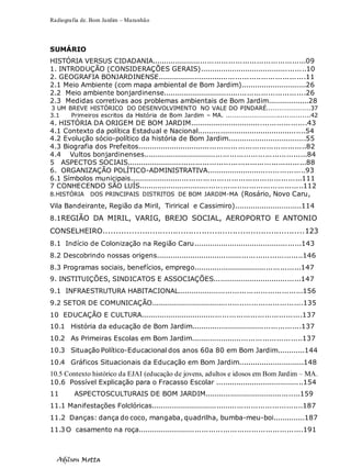Radiografia de. Bom Jardim – Maranhão
Adilson Motta
6
SUMÁRIO
HISTÓRIA VERSUS CIDADANIA..................................................................09
1. INTRODUÇÃO (CONSIDERAÇÕES GERAIS)...............................................10
2. GEOGRAFIA BONJARDINENSE................................................................11
2.1 Meio Ambiente (com mapa ambiental de Bom Jardim).............................26
2.2 Meio ambiente bonjardinense..............................................................26
2.3 Medidas corretivas aos problemas ambientais de Bom Jardim..................28
3 UM BREVE HISTÓRICO DO DESENVOLVIMENTO NO VALE DO PINDARÉ....................37
3.1 Primeiros escritos da História de Bom Jardim – MA. .......................................42
4. HISTÓRIA DA ORIGEM DE BOM JARDIM...................................................43
4.1 Contexto da política Estadual e Nacional................................................54
4.2 Evolução sócio-político da história de Bom Jardim...................................55
4.3 Biografia dos Prefeitos.........................................................................82
4.4 Vultos bonjardinenses.......................................................................84
5 ASPECTOS SOCIAIS.............................................................................88
6. ORGANIZAÇÃO POLÍTICO-ADMINISTRATIVA...........................................93
6.1 Símbolos municipais..........................................................................111
7 CONHECENDO SÃO LUÍS.......................................................................112
8.HISTÓRIA DOS PRINCIPAIS DISTRITOS DE BOM JARDIM-MA (Rosário, Novo Caru,
Vila Bandeirante, Região da Miril, Tirirical e Cassimiro)..............................114
8.1REGIÃO DA MIRIL, VARIG, BREJO SOCIAL, AEROPORTO E ANTONIO
CONSELHEIRO..............................................................................123
8.1 Indício de Colonização na Região Caru................................................143
8.2 Descobrindo nossas origens................................................................146
8.3 Programas sociais, benefícios, emprego...............................................147
9. INSTITUIÇÕES, SINDICATOS E ASSOCIAÇÕES.......................................147
9.1 INFRAESTRUTURA HABITACIONAL......................................................156
9.2 SETOR DE COMUNICAÇÃO..................................................................135
10 EDUCAÇÃO E CULTURA......................................................................137
10.1 História da educação de Bom Jardim................................................137
10.2 As Primeiras Escolas em Bom Jardim................................................137
10.3 Situação Político-Educacional dos anos 60a 80 em Bom Jardim............144
10.4 Gráficos Situacionais da Educação em Bom Jardim.............................148
10.5 Contexto histórico da EJAI (educação de jovens, adultos e idosos em Bom Jardim – MA.
10.6 Possível Explicação para o Fracasso Escolar .......................................154
11 ASPECTOSCULTURAIS DE BOM JARDIM..........................................159
11.1 Manifestações Folclóricas..................................................................187
11.2 Danças: dança do coco, mangaba, quadrilha, bumba-meu-boi..............187
11.3 O casamento na roça.......................................................................191
 