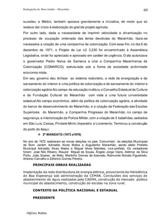 Radiografia de. Bom Jardim – Maranhão
Adilson Motta
60
sucedeu a Médici, também apoiava grandemente a iniciativa, de modo que só
restava dar início à elaboração do grande projeto agrícola.
Por outro lado, dada a necessidade de imprimir velocidade e dinamização no
processo de ocupação ordenada das terras devolutas do Maranhão, fazia-se
necessária a criação de uma companhia de colonização. Com esse fim, no dia 6 de
dezembro de 1971, o Projeto de Lei n2 3.230 foi encaminhado à Assembleia
Legislativa, onde foi apreciado e aprovado em caráter de urgência. O ato autorizava
o governador Pedro Neiva de Santana a criar a Companhia Maranhense de
Colonização (COMARCO), estruturada sob a forma de sociedade anônimade
economia mista.
Em seu governo deu ênfase ao sistema rodoviário, a rede de energização e de
saneamento do interior e uma política de colonização e de saneamento do interior e
colonização agrária.No campo da educação instituiu o Conselho Estadual de Cultura
e da Fundação Cultural do Maranhão com vista a uma futura universidade
estadual.No campo econômico, além da política de colonização agrária, a atividade
do banco de desenvolvimento do Maranhão, e a criação da Federação das Escolas
Superiores do Maranhão, a Companhia Progresso do Maranhão; no campo de
segurança, a interiorização da Polícia Militar, com a criação de 5 batalhões, sediados
em São Luis, Caxias, Pindaré-Mirim, Imperatriz e Livramento. Terminou a construção
do porto do Itaqui.
❖ 2º MANDATO (1973 a1976)
No ano de 1972 realizaram-se novas eleições no país. Concorriam às eleições Municipais
de Bom Jardim Adroaldo Alves Matos e Augustinho Maranhão; sendo eleito Prefeito
Municipal Adroaldo Alves Matos e Miguel Alves Meireles, vice-prefeito. Os vereadores
foram: José Nilo Ribeiro, Mauzol Miguel de Sousa, Ângelo Jorge Vieira, Aldimar da Silva
Porto, João Soares de Melo, Martinho Gomes de Azevedo, Raimundo Nonato Figueiredo,
Antonio Carvalho e Zeferino Gomes Pereira.
PRINCIPAIS OBRAS REALIZADAS
Implantação da rede distribuidora de energia elétrica, proveniente da Hidrelétrica
de Boa Esperança sob administração da CEMAR. Conclusões dos serviços de
abastecimento de água realizadas pela CAEMA, construção do mercado público
municipal de abastecimento, construção de escolas na zona rural.
CONTEXTO DA POLÍTICA NACIONAL E ESTADUAL
PRESIDENTE
 