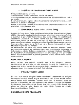 Radiografia de. Bom Jardim – Maranhão
Adilson Motta
61
❖ Presidência de Ernesto Geisel (1973 a1976)
Meta prioritária do seu governo:
- Desenvolver o sistema Ferroviário, Fluvial e Marítimo;
- Aumentar as exportações, as pesquisas minerais e o aproveitamento do xisto e
do carvão;
Desenvolver a qualquer preço a tecnologia nacional e ampliar a fronteira Agrícola
em todas as áreas de produção.
Houve o acordo de cooperação nuclear (Brasil//Alemanha) para suprir a crise
energética e petrolífera do país.
❖ GOVERNADOR: Nunes Freire: (1975 a 1979)
Osvaldo da Costa Nunes Freire concluía um mandato de deputado estadual pela
ARENA (Aliança Renovadora Nacional), quando foi indicado pelo governo federal
a substituir o governador Pedro Neiva. Seu nome, então, foi escolhido pela
Assembleia Legislativa, da mesma forma que seu antecessor. Como se
encontrava doente na data da posse (15 de março de 1975), a faixa de
governador foi recebida por seu vice, o Dr. José Duailibe Murad, que permaneceu
interinamente no cargo até o dia 31 de março do mesmo ano, data em que o
titular se integrou ao seu mandato.
As expectativas por parte dos colonos eram as melhores possíveis. Todos
estavam esperançosos por melhores dias e pela continuidade do Projeto de
Colonização no interior do Estado. Assumia o governo do Estado do Maranhão o
Dr. Nunes Freire. Com um perfil diferente de seu antecessor, o novo governador
tentou mudar radicalmente a política agrária no Estado, dentre outros setores
administrativos.
Como ficou o projeto?
Ficou parado! Isso mesmo, durante todo o seu governo, nenhum
investimento foi aplicado no tão sonhado Projeto de Colonização. O
governo se limitou apenas à manutenção do funcionalismo e em inaugurar
algumas obras executadas pelo prof. Pedro Neiva.
❖ 3º MANDATO (1977 a1982)
No ano 1976 novas eleições foram realizadas. Concorriam as eleições
municipais de Bom Jardim Miguel Meireles e João Franco Sousa. Sendo
eleito Miguel Alves Meireles, Prefeito Municipal e Joaquim Servo de
Araújo, vice-prefeito. Para vereadores foram eleitos: Valquírio Bertoldo do
Nascimento, Mauzol Miguel de Sousa, José Nilo Ribeiro, João Sobral, José
Abreu de Oliveira, João Soares de Melo, Hélio Ferreira da Paixão,
Francisco Cândido de Araújo.
PRINCIPAIS OBRAS REALIZADAS
 