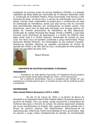Radiografia de. Bom Jardim – Maranhão
Adilson Motta
62
Instalação do primeiro posto de serviço telefônico (TELMA), e a estação
repetidora da Rede Globo por intermédio da TV difusora Maranhão canal
4, construção do Cemitério Publico, Praça Governador José Sarney e São
Francisco de Assis; em Novo Caru, o serviço de eletrificação com motor a
Diesel, ficando ainda implantados os postes para o recebimento da rede
de distribuição de hidrelétrica, sendo que este serviço não foi concluído
pela administração seguinte, em consequência, os postes caíram, mas
atualmente, Novo Caru já está todo iluminado com energia elétrica em
postes de cimento proveniente da hidrelétrica de Boa Esperança.
Construção do colégio Municipal Ney Braga (frente a CAEMA, o qual hoje
funciona como Secretaria de Agricultura); e o Jardim de Infância Topo
Gígio (onde hoje é o Centro Cultural). Construção de escolas na zona
rural. Em Novo Caru foi também construída a praça denominada “Praça
Raimundo Nonato Pinheiro”, em homenagem ao seu primeiro morador.
Realizou-se também abertura de estradas carroçáveis do Centro do
igarapé dos Índios e de São João do Caru, construção de mine-postos de
saúde nos povoados da zona rural.
CONTEXTO DA POLÍTICA NACIONAL E ESTADUAL
PRESIDENTE
Presidência de João Batista Figueiredo (5º Presidente Revolucionário)
criou a lei de Anistia (onde todos exilados de 1961 a 1979 retornaram).
Fez a abertura democrática. Houve a campanha das “diretas Já” que
expressava a vontade geral do povo. A vontade do povo não foi acolhida quanto
a presidente.
GOVERNADOR
João Castelo Ribeiro Gonçalves (1979 a 1982)
No dia 15 de março de 1979, o ex-diretor do Banco da
Amazônia e ex-deputado federal João Castelo Ribeiro Gonçalves assumia o
governo do Estado. Com sua posse, surgia novamente a expectativa de
melhores dias para o homem do campo. Os colonos esperavam ansiosos
por novos investimentos no Projeto. Eles, apesar de terem sofrido com o
atraso do governo anterior, não desanimaram. Alimentaram-se de
esperanças que, felizmente, foram concretizadas.O novo governador, logo
ao assumir o cargo, tratou imediatamente de atender as reivindicações
Miguel Meireles
 