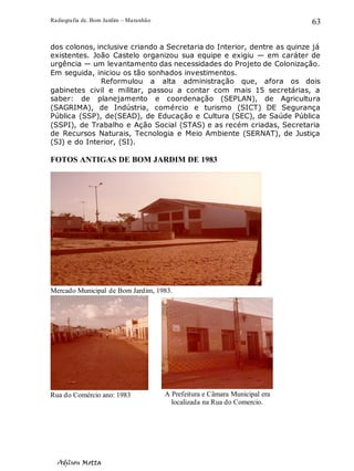 Radiografia de. Bom Jardim – Maranhão
Adilson Motta
63
dos colonos, inclusive criando a Secretaria do Interior, dentre as quinze já
existentes. João Castelo organizou sua equipe e exigiu — em caráter de
urgência — um levantamento das necessidades do Projeto de Colonização.
Em seguida, iniciou os tão sonhados investimentos.
Reformulou a alta administração que, afora os dois
gabinetes civil e militar, passou a contar com mais 15 secretárias, a
saber: de planejamento e coordenação (SEPLAN), de Agricultura
(SAGRIMA), de Indústria, comércio e turismo (SICT) DE Segurança
Pública (SSP), de(SEAD), de Educação e Cultura (SEC), de Saúde Pública
(SSPI), de Trabalho e Ação Social (STAS) e as recém criadas, Secretaria
de Recursos Naturais, Tecnologia e Meio Ambiente (SERNAT), de Justiça
(SJ) e do Interior, (SI).
FOTOS ANTIGAS DE BOM JARDIM DE 1983
Mercado Municipal de Bom Jardim, 1983.
Rua do Comércio ano: 1983 A Prefeitura e Câmara Municipal era
localizada na Rua do Comercio.
 
