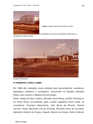 Radiografia de. Bom Jardim – Maranhão
Adilson Motta
64
A assembleia de Deus era localizada onde hoje é a
.Prefeitura de Bom Jardim
Hospital Municipal.
4º MANDATO (1983 A 1988)
Em 1982 são realizadas novas eleições para governadores, senadores,
deputados, prefeitos e vereadores. Concorriam as eleições Adroaldo
Matos, Joca Soares e Gildásio Ferreira Brabo.
Foram eleitos em Bom Jardim, Adroaldo Alves Matos, prefeito Municipal e
Dr. Muniz Alves, vice-prefeito, para o poder Legislativo foram eleito os
vereadores: Francisco Nascimento, José Abreu de Oliveira, Manoel
Carreiro Varão, Bernardo Luís de Andrade, Benedito Alves de Carvalho,
Apolinário Antonio de Araújo, Joaquim Severo de Araújo, Pedro Costa de
Fonte: Arquivo pessoal de Pedro Juvino.
 