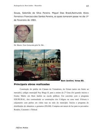 Radiografia de. Bom Jardim – Maranhão
Adilson Motta
65
Souza, Salomão da Silva Pereira. Miguel Dias Brasil,Raimundo Alves
Ferreira e Francisco dos Santos Pereira, os quais tomaram posse no dia 1º
de Fevereiro de 1983.
Dr. Muniz. Foto fornecida pelo Sr. Dir .
Bom Jardim/ Anos 80.
Principais obras realizadas
Construção do prédio da Câmara de Vereadores, do Fórum (antes em frente ao
mercado), colégio municipal Ney Braga II, para o ensino de 2º Grau (foi quando iniciou o
Ensino Médio em Bom Jardim na escola pública). Em convênio com o programa
EDURURAL, deu continuidade as construções dos Colégios na zona rural. Efetuou o
calçamento com pedras em várias ruas na rede do município. Iniciou o programa de
distribuição de alimentos a gestantes (INAM). Comprou um motor de luz para os povoados:
Rosário, Cassimiro e Tirirical.
 