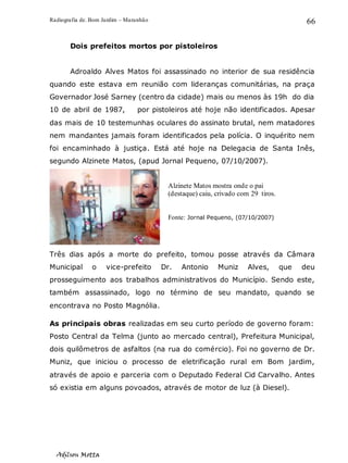 Radiografia de. Bom Jardim – Maranhão
Adilson Motta
66
Dois prefeitos mortos por pistoleiros
Adroaldo Alves Matos foi assassinado no interior de sua residência
quando este estava em reunião com lideranças comunitárias, na praça
Governador José Sarney (centro da cidade) mais ou menos às 19h do dia
10 de abril de 1987, por pistoleiros até hoje não identificados. Apesar
das mais de 10 testemunhas oculares do assinato brutal, nem matadores
nem mandantes jamais foram identificados pela polícia. O inquérito nem
foi encaminhado à justiça. Está até hoje na Delegacia de Santa Inês,
segundo Alzinete Matos, (apud Jornal Pequeno, 07/10/2007).
Três dias após a morte do prefeito, tomou posse através da Câmara
Municipal o vice-prefeito Dr. Antonio Muniz Alves, que deu
prosseguimento aos trabalhos administrativos do Município. Sendo este,
também assassinado, logo no término de seu mandato, quando se
encontrava no Posto Magnólia.
As principais obras realizadas em seu curto período de governo foram:
Posto Central da Telma (junto ao mercado central), Prefeitura Municipal,
dois quilômetros de asfaltos (na rua do comércio). Foi no governo de Dr.
Muniz, que iniciou o processo de eletrificação rural em Bom jardim,
através de apoio e parceria com o Deputado Federal Cid Carvalho. Antes
só existia em alguns povoados, através de motor de luz (à Diesel).
Alzinete Matos mostra onde o pai
(destaque) caiu, crivado com 29 tiros.
Fonte: Jornal Pequeno, (07/10/2007)
 