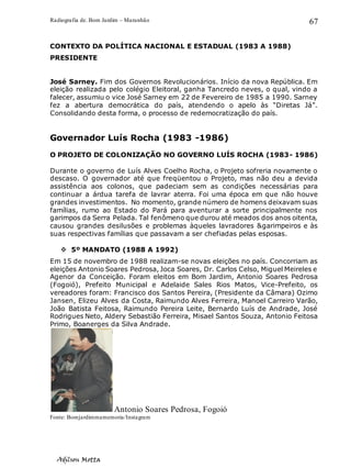 Radiografia de. Bom Jardim – Maranhão
Adilson Motta
67
CONTEXTO DA POLÍTICA NACIONAL E ESTADUAL (1983 A 1988)
PRESIDENTE
José Sarney. Fim dos Governos Revolucionários. Início da nova República. Em
eleição realizada pelo colégio Eleitoral, ganha Tancredo neves, o qual, vindo a
falecer, assumiu o vice José Sarney em 22 de Fevereiro de 1985 a 1990. Sarney
fez a abertura democrática do país, atendendo o apelo às “Diretas Já”.
Consolidando desta forma, o processo de redemocratização do país.
Governador Luís Rocha (1983 -1986)
O PROJETO DE COLONIZAÇÃO NO GOVERNO LUÍS ROCHA (1983- 1986)
Durante o governo de Luís Alves Coelho Rocha, o Projeto sofreria novamente o
descaso. O governador até que freqüentou o Projeto, mas não deu a devida
assistência aos colonos, que padeciam sem as condições necessárias para
continuar a árdua tarefa de lavrar aterra. Foi uma época em que não houve
grandes investimentos. No momento, grande número de homens deixavam suas
famílias, rumo ao Estado do Pará para aventurar a sorte principalmente nos
garimpos da Serra Pelada. Tal fenômeno que durou até meados dos anos oitenta,
causou grandes desilusões e problemas àqueles lavradores &garimpeiros e às
suas respectivas famílias que passavam a ser chefiadas pelas esposas.
❖ 5º MANDATO (1988 A 1992)
Em 15 de novembro de 1988 realizam-se novas eleições no país. Concorriam as
eleições Antonio Soares Pedrosa, Joca Soares, Dr. Carlos Celso, Miguel Meireles e
Agenor da Conceição. Foram eleitos em Bom Jardim, Antonio Soares Pedrosa
(Fogoió), Prefeito Municipal e Adelaide Sales Rios Matos, Vice-Prefeito, os
vereadores foram: Francisco dos Santos Pereira, (Presidente da Câmara) Ozimo
Jansen, Elizeu Alves da Costa, Raimundo Alves Ferreira, Manoel Carreiro Varão,
João Batista Feitosa, Raimundo Pereira Leite, Bernardo Luís de Andrade, José
Rodrigues Neto, Aldery Sebastião Ferreira, Misael Santos Souza, Antonio Feitosa
Primo, Boanerges da Silva Andrade.
Antonio Soares Pedrosa, Fogoió
Fonte: Bomjardimmamemoria/Instagram
 