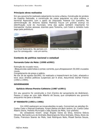 Radiografia de. Bom Jardim – Maranhão
Adilson Motta
68
Principais obras realizadas
Em seu governo foi realizado calçamento na zona urbana, Construção do ginásio
de Esporte Pedrosão, a construção de casas populares na zona urbana, o
terminal Rodoviário com o apoio do Deputado Federal Cid Carvalho. Na
administração de Antonio Soares Pedrosa houve um grande avanço na
eletrificação rural do município. Uma das ações também importante foi
transportar muitas pessoas doentes para Teresina, com hotel e remédio tudo
pago pela prefeitura.
Terminal Rodoviário. No período em Ginásio Poliesportivo Pedrosão.
que foi conseguido – era um sonho.
Contexto da política nacional e estadual
Fernando Color de Melo: (1990 a1992)
Extinção do cruzado novo.
-Bloqueio das cadernetas e contas-corrente, que ultrapassaram 50.000 cruzados
novos.
Congelamento de preço e salário.
No dia 26 de agosto de1992, foi realizado o impeachment de Color, afastado e
teve seus direitos políticos suspensos por 8 anos. Assumindo Itamar Franco
(1992 a 1994).
GOVERNADOR
Epitácio Afonso Pereira Cafeteira (1987 a1991)
Em seu governo foi construído o CLA (Centro de Lançamento de Alcântara).
Passou o cargo ao vice João Alberto de Sousa, que completaria seu governo
enquanto iria para o Senado.
6ª MANDATO (1993 a 1996)
Em 1992 realizaram-se novas eleições no país. Concorriam as eleições Dr.
Carlos Celso e Manoel Gralhada. Foram eleitos em Bom Jardim, Dr. Carlos Celso
Ribeiro Vieira, Prefeito Municipal e João Soares de Melo, vice-prefeito.
Os vereadores foram: Jorge Ângelo Vieira da Silva, Antonio Otávio
Oliveira, Bernardo Luis de Andrade, Boanerges da Silva Andrade, Eliseu Alves da
Costa, Francisco Soares de Melo, José Rodrigues Neto, Misael Santos Souza,
 