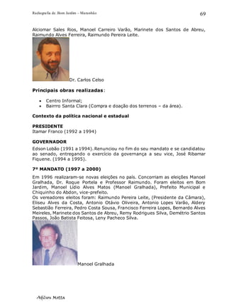 Radiografia de. Bom Jardim – Maranhão
Adilson Motta
69
Alciomar Sales Rios, Manoel Carreiro Varão, Marinete dos Santos de Abreu,
Raimundo Alves Ferreira, Raimundo Pereira Leite.
Dr. Carlos Celso
Principais obras realizadas:
• Centro Informal;
• Bairrro Santa Clara (Compra e doação dos terrenos – da área).
Contexto da política nacional e estadual
PRESIDENTE
Itamar Franco (1992 a 1994)
GOVERNADOR
Edson Lobão (1991 a 1994). Renunciou no fim do seu mandato e se candidatou
ao senado, entregando o exercício da governança a seu vice, José Ribamar
Fiquene. (1994 a 1995).
7º MANDATO (1997 a 2000)
Em 1996 realizaram-se novas eleições no país. Concorriam as eleições Manoel
Gralhada, Dr. Roque Portela e Professor Raimundo. Foram eleitos em Bom
Jardim, Manoel Lídio Alves Matos (Manoel Gralhada), Prefeito Municipal e
Chiquinho do Abdon, vice-prefeito.
Os vereadores eleitos foram: Raimundo Pereira Leite, (Presidente da Câmara),
Eliseu Alves da Costa, Antonio Otávio Oliveira, Antonio Lopes Varão, Aldery
Sebastião Ferreira, Pedro Costa Sousa, Francisco Ferreira Lopes, Bernardo Alves
Meireles, Marinete dos Santos de Abreu, Remy Rodrigues Silva, Demétrio Santos
Passos, João Batista Feitosa, Leny Pacheco Silva.
Manoel Gralhada
 
