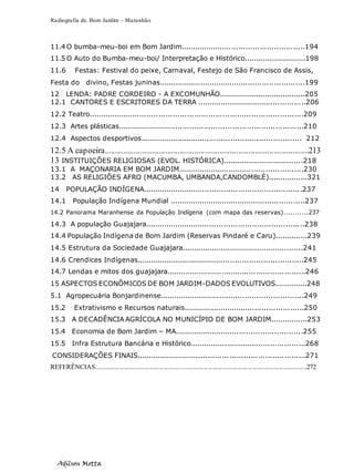 Radiografia de. Bom Jardim – Maranhão
Adilson Motta
7
11.4 O bumba-meu-boi em Bom Jardim.....................................................194
11.5 O Auto do Bumba-meu-boi/ Interpretação e Histórico...........................198
11.6 Festas: Festival do peixe, Carnaval, Festejo de São Francisco de Assis,
Festa do divino, Festas juninas...............................................................199
12 LENDA: PADRE CORDEIRO - A EXCOMUNHÃO......................................205
12.1 CANTORES E ESCRITORES DA TERRA ...............................................206
12.2 Teatro...........................................................................................209
12.3 Artes plásticas...............................................................................210
12.4 Aspectos desportivos..................................................................... 212
12.5 A capoeira..................................................................................................213
13 INSTITUIÇÕES RELIGIOSAS (EVOL. HISTÓRICA)...................................218
13.1 A MAÇONARIA EM BOM JARDIM......................................................230
13.2 AS RELIGIÕES AFRO (MACUMBA, UMBANDA,CANDOMBLÉ).................321
14 POPULAÇÃO INDÍGENA....................................................................237
14.1 População Indígena Mundial ...........................................................237
14.2 Panorama Maranhense da População Indígena (com mapa das reservas)...........237
14.3 A população Guajajara....................................................................238
14.4 População Indígena de Bom Jardim (Reservas Pindaré e Caru)..............239
14.5 Estrutura da Sociedade Guajajara.....................................................241
14.6 Crendices Indígenas........................................................................245
14.7 Lendas e mitos dos guajajara............................................................246
15 ASPECTOS ECONÔMICOS DE BOM JARDIM-DADOS EVOLUTIVOS..............248
5.1 Agropecuária Bonjardinense..............................................................249
15.2 Extrativismo e Recursos naturais....................................................250
15.3 A DECADÊNCIA AGRÍCOLA NO MUNICÍPIO DE BOM JARDIM................253
15.4 Economia de Bom Jardim – MA.......................................................255
15.5 Infra Estrutura Bancária e Histórico..................................................268
CONSIDERAÇÕES FINAIS........................................................................271
REFERÊNCIAS.................................................................................................................................272
 