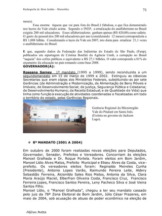 Radiografia de. Bom Jardim – Maranhão
Adilson Motta
71
meses).
Essa enorme riqueza que vai para fora do Brasil é fabulosa, o que fica demonstrado
nos lucros da Vale citado acima. Segundo o INEP, a erradicação do analfabetismo no Brasil
exigiria 200 mil educadores. Esses alfabetizadores ganham apenas (R$ 420,00) como salário.
O gasto de pessoal dos 200 mil educadores por ano (considerando 12 meses) corresponderia a
R$ 1,008 bilhão. Considerando o lucro da Vale em 2007, isto daria para erradicar 21,1 vezes
o analfabetismo do Brasil.
E que, segundo dados da Federação das Indústrias do Estado de São Paulo, (Fiesp),
publicados em reportagem de Cristina Bonfati da Agência Unnb, a corrupção no Brasil
“saqueia” dos cofres públicos o equivalente a R$ 27,1 bilhões. O valor corresponde a 81% do
orçamento da educação no país tomando como base 2008.
GOVERNADOR(A):
Roseana Sarney 1º mandato (1995 a 1999), sendo reconduzida a um
segundomandato em 15 de março de 1999 a 2002. Extinguiu as clássicas
Secretarias que eram cópias dos Ministérios Federais, substituindo-as por sete
Gerências (de Administração e Modernização, de Alimentação de Bens Móveis e
Imóveis; de Desenvolvimento Social; de justiça, Segurança Pública e Cidadania;
de Desenvolvimento Humano; da Receita Estadual;e de Qualidade de Vida) que
tinha como função à execução de atividades coordenadas e fiscalizadas em todo
o território do estado, pelas Gerências Regionais.
❖ 8º MANDATO (2001 A 2004)
Em outubro de 2000 foram realizadas novas eleições para Deputados,
Governador, Senador, Prefeitos e Vereadores. Concorriam às eleições
Manoel Gralhada e Dr. Roque Portela. Foram eleitos em Bom Jardim,
Manoel Lídio Alves Matos, Prefeito Municipal e Eliseu Alves da Costa, vice-
prefeito. Os vereadores eleitos foram: Reginaldo Meireles Cunha
(Presidente), Antonio Lopes Varão, Raimundo Pereira Leite, Aldery
Sebastião Ferreira, Alcionildo Sales Rios Matos, Antonia da Silva, Clara
Maria Araújo Maciel, Elberfran Oliveira Costa, Francisco Cruz, Francisco
Ferreira Lopes, Francisco Santos Pereira, Leny Pacheco Silva e José Vieira
Santos Filho.
Manoel Lídio, o “Manoel Gralhada”, chegou a ter seu mandato cassado
pelo juiz da 78ª Zona Eleitoral de Bom Jardim, Júlio César Prazeres, em
maio de 2004, sob acusação de abuso de poder econômico na eleição de
Gerência Regional da Microrregião
Vale do Pindaré em Santa Inês.
(Extinta no governo de Jackson
Lago).
 
