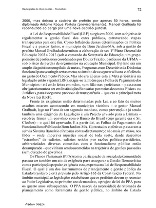 Radiografia de. Bom Jardim – Maranhão
Adilson Motta
72
2000, mas deixou a cadeira de prefeito por apenas 50 horas, sendo
diplomado Antonio Roque Portela (provisoriamente). Manoel Gralhada foi
reconduzido ao cargo por uma nova decisão judicial.
A Lei de ResponsabilidadeFiscal(LRF) surgiu em 2000, com o objetivo de
regulamentar a gestão fiscal dos entes públicos, estruturando etapas
transparentes para este fim. Como Influência dessas determinações da Política
Fiscal e a passos lentos, o município de Bom Jardim-MA, sob a gestão do
prefeito ManuelGralhadadeterminou a elaboração de seu 1º Plano Decenal de
Educação 2003 a 2013 (sob o comando da Secretaria de Educação, um grupo
pioneirodeprofessorescoordenadosporDoutorFrazão, professor da UFMA –
sob o risco de perdas de orçamentos na educação Municipal. O plano era um
amplo diagnósticocompiladodemetas, Programas eum Descritivo da Dinâmica
funcionalparaseatingir certas metasno intuitodeassegurar a lisura e eficiência
no gasto do Orçamento Público. Mas não era apenas esta a Meta prioritária na
legislação então vigente(LRF), exigia-se também quea Folha dePagamentodos
Municípios– atéentão feitas em mãos, num filão nas prefeituras – passassem
obrigatoriamentea ser em InstituiçõesBancárias pormeios decontas Físicas ou
Jurídicas, paraasseguraro processodetransparência – que era a principal meta
da Nova Lei (LRF).
Frente às exigências então determinadas pela Lei, e ao fato de muitos
assaltos estarem acontecendo em municípios vizinhos – o gestor Manuel
Gralhada, logo no 1º ano de seu segundo mandato, como prevenção e já sendo
também uma exigência da Legislação e um Projeto enviado para a Câmara –
resolveu firmar um convênio com o Banco do Brasil (cujo gerente era o Sr.
Cleuber) – o qual foi aprovado. E a partir daí, as Folhas de Pagamentos do
FuncionalismoPúblico deBom Jardim-MA. Contratados e efetivos passaram a
ser via Sistema Bancáriodiretonas contasdiretamente;e não mais em mãos, nos
filões – onde imperava injustiça social de toda sorte, desde descontos
“estranhos” de salários, salários retidos por razões político-partidárias,
arbitrariedades diversas cometidas com o funcionalismo público então
desamparado – quevinham sendoacometidosna trajetória de gestões passadas
(sem exceção de governo).
Os Planos Plurianuais (PPA)com a participaçãoda sociedade/comunidade
passaa ser também um ato de exigência para assegurar a Gestão Democrática
com a participaçãopopular,exigência esta, expressana Lei de Responsabilidade
Fiscal. O qual é um dos instrumentos de planejamento e gestão pública do
Estado brasileiro e está previsto pelo Artigo 165 da Constituição Federal. No
âmbito municipal, as legislações estabelecem queos prefeitos devem apresentar
ao Poder Legislativo, no primeiro anodemandato, o projeto de lei do PPA para
os quatro anos subsequentes. O PPA nasceu da necessidade de retomada do
planejamento como ferramenta de gestão pública, no âmbito do Estado
 