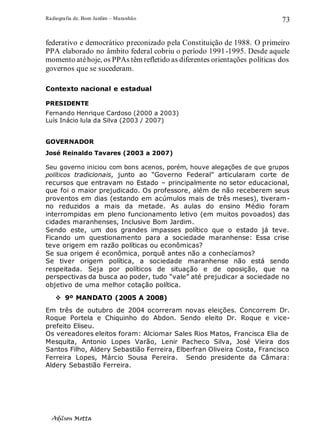 Radiografia de. Bom Jardim – Maranhão
Adilson Motta
73
federativo e democrático preconizado pela Constituição de 1988. O primeiro
PPA elaborado no âmbito federal cobriu o período 1991-1995. Desde aquele
momento atéhoje, os PPAs têm refletido as diferentes orientações políticas dos
governos que se sucederam.
Contexto nacional e estadual
PRESIDENTE
Fernando Henrique Cardoso (2000 a 2003)
Luís Inácio lula da Silva (2003 / 2007)
GOVERNADOR
José Reinaldo Tavares (2003 a 2007)
Seu governo iniciou com bons acenos, porém, houve alegações de que grupos
políticos tradicionais, junto ao “Governo Federal” articularam corte de
recursos que entravam no Estado – principalmente no setor educacional,
que foi o maior prejudicado. Os professore, além de não receberem seus
proventos em dias (estando em acúmulos mais de três meses), tiveram-
no reduzidos a mais da metade. As aulas do ensino Médio foram
interrompidas em pleno funcionamento letivo (em muitos povoados) das
cidades maranhenses, Inclusive Bom Jardim.
Sendo este, um dos grandes impasses político que o estado já teve.
Ficando um questionamento para a sociedade maranhense: Essa crise
teve origem em razão políticas ou econômicas?
Se sua origem é econômica, porquê antes não a conhecíamos?
Se tiver origem política, a sociedade maranhense não está sendo
respeitada. Seja por políticos de situação e de oposição, que na
perspectivas da busca ao poder, tudo “vale” até prejudicar a sociedade no
objetivo de uma melhor cotação política.
❖ 9º MANDATO (2005 A 2008)
Em três de outubro de 2004 ocorreram novas eleições. Concorrem Dr.
Roque Portela e Chiquinho do Abdon. Sendo eleito Dr. Roque e vice-
prefeito Eliseu.
Os vereadores eleitos foram: Alciomar Sales Rios Matos, Francisca Elia de
Mesquita, Antonio Lopes Varão, Lenir Pacheco Silva, José Vieira dos
Santos Filho, Aldery Sebastião Ferreira, Elberfran Oliveira Costa, Francisco
Ferreira Lopes, Márcio Sousa Pereira. Sendo presidente da Câmara:
Aldery Sebastião Ferreira.
 