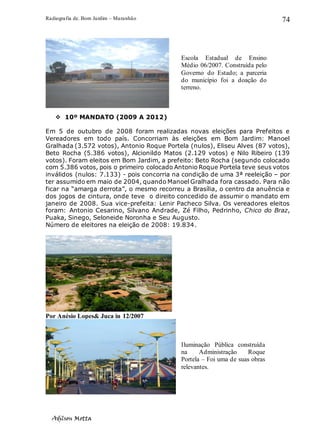 Radiografia de. Bom Jardim – Maranhão
Adilson Motta
74
❖ 10º MANDATO (2009 A 2012)
Em 5 de outubro de 2008 foram realizadas novas eleições para Prefeitos e
Vereadores em todo país. Concorriam às eleições em Bom Jardim: Manoel
Gralhada (3.572 votos), Antonio Roque Portela (nulos), Eliseu Alves (87 votos),
Beto Rocha (5.386 votos), Alcionildo Matos (2.129 votos) e Nilo Ribeiro (139
votos). Foram eleitos em Bom Jardim, a prefeito: Beto Rocha (segundo colocado
com 5.386 votos, pois o primeiro colocado Antonio Roque Portela teve seus votos
inválidos (nulos: 7.133) - pois concorria na condição de uma 3ª reeleição – por
ter assumido em maio de 2004, quando Manoel Gralhada fora cassado. Para não
ficar na “amarga derrota”, o mesmo recorreu a Brasília, o centro da anuência e
dos jogos de cintura, onde teve o direito concedido de assumir o mandato em
janeiro de 2008. Sua vice-prefeita: Lenir Pacheco Silva. Os vereadores eleitos
foram: Antonio Cesarino, Silvano Andrade, Zé Filho, Pedrinho, Chico do Braz,
Puaka, Sinego, Seloneide Noronha e Seu Augusto.
Número de eleitores na eleição de 2008: 19.834.
Por Anésio Lopes& Juca in 12/2007
Escola Estadual de Ensino
Médio 06/2007. Construída pelo
Governo do Estado; a parceria
do município foi a doação do
terreno.
Iluminação Pública construída
na Administração Roque
Portela – Foi uma de suas obras
relevantes.
 