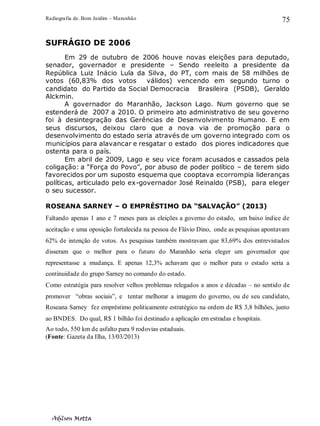 Radiografia de. Bom Jardim – Maranhão
Adilson Motta
75
SUFRÁGIO DE 2006
Em 29 de outubro de 2006 houve novas eleições para deputado,
senador, governador e presidente – Sendo reeleito a presidente da
República Luiz Inácio Lula da Silva, do PT, com mais de 58 milhões de
votos (60,83% dos votos válidos) vencendo em segundo turno o
candidato do Partido da Social Democracia Brasileira (PSDB), Geraldo
Alckmin.
A governador do Maranhão, Jackson Lago. Num governo que se
estenderá de 2007 a 2010. O primeiro ato administrativo de seu governo
foi à desintegração das Gerências de Desenvolvimento Humano. E em
seus discursos, deixou claro que a nova via de promoção para o
desenvolvimento do estado seria através de um governo integrado com os
municípios para alavancar e resgatar o estado dos piores indicadores que
ostenta para o país.
Em abril de 2009, Lago e seu vice foram acusados e cassados pela
coligação: a “Força do Povo”, por abuso de poder político – de terem sido
favorecidos por um suposto esquema que cooptava ecorrompia lideranças
políticas, articulado pelo ex-governador José Reinaldo (PSB), para eleger
o seu sucessor.
ROSEANA SARNEY – O EMPRÉSTIMO DA “SALVAÇÃO” (2013)
Faltando apenas 1 ano e 7 meses para as eleições a governo do estado, um baixo índice de
aceitação e uma oposição fortalecida na pessoa de Flávio Dino, onde as pesquisas apontavam
62% de intenção de votos. As pesquisas também mostravam que 83,69% dos entrevistados
disseram que o melhor para o futuro do Maranhão seria eleger um governador que
representasse a mudança. E apenas 12,3% achavam que o melhor para o estado seria a
continuidade do grupo Sarney no comando do estado.
Como estratégia para resolver velhos problemas relegados a anos e décadas – no sentido de
promover “obras sociais”, e tentar melhorar a imagem do governo, ou de seu candidato,
Roseana Sarney fez empréstimo politicamente estratégico na ordem de R$ 3,8 bilhões, junto
ao BNDES. Do qual, R$ 1 bilhão foi destinado a aplicação em estradas e hospitais.
Ao todo, 550 km de asfalto para 9 rodovias estaduais.
(Fonte: Gazeta da Ilha, 13/03/2013)
 