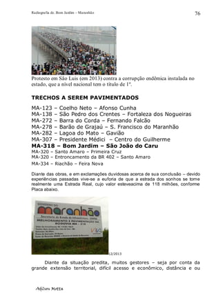 Radiografia de. Bom Jardim – Maranhão
Adilson Motta
76
Protesto em São Luis (em 2013) contra a corrupção endêmica instalada no
estado, que a nível nacional tem o título de 1º.
TRECHOS A SEREM PAVIMENTADOS
MA-123 – Coelho Neto – Afonso Cunha
MA-138 – São Pedro dos Crentes – Fortaleza dos Nogueiras
MA-272 – Barra do Corda – Fernando Falcão
MA-278 – Barão de Grajaú – S. Francisco do Maranhão
MA-282 – Lagoa do Mato – Gavião
MA-307 – Presidente Médici – Centro do Guilherme
MA-318 – Bom Jardim – São João do Caru
MA-320 – Santo Amaro – Primeira Cruz
MA-320 – Entroncamento da BR 402 – Santo Amaro
MA-334 – Riachão – Feira Nova
Diante das obras, e em exclamações duvidosas acerca de sua conclusão – devido
experiências passadas vive-se a euforia de que a estrada dos sonhos se torne
realmente uma Estrada Real, cujo valor esteveacima de 118 milhões, conforme
Placa abaixo.
12/2013
Diante da situação predita, muitos gestores – seja por conta da
grande extensão territorial, difícil acesso e econômico, distância e ou
 