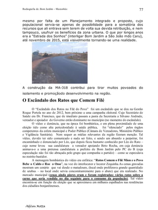 Radiografia de. Bom Jardim – Maranhão
Adilson Motta
77
mesmo por falta de um Planejamento integrado e proposto, cujo
populacional servia-se apenas de possibilidade para a somatória dos
recursos que ali entrava sem terem de volta sua devida retribuição, e nem
tampouco, usufruir os benefícios da zona urbana. O que por longos anos
era a “Estrada dos Sonhos” (interligar Bom Jardim a São João mdo Caru),
até novembro de 2015, está visivelmente tornando-se uma realidade.
A construção da MA-318 contribui para tirar muitos povoados do
isolamento e promoçãodo desenvolvimento na região.
O Escândalo dos Ratos que Comem Filé
O “Escândalo dos Ratos no Filé do Povo” foi um escândalo que se deu na Gestão
Roque Portela no ano de 2012, bem próximo a uma campanha eleitoral. Cujo Secretário de
Saúde era Dr. Francisco, que de imediato passara a pasta da Secretaria a Silvano Andrade,
vereador e apoiador do Governo então dominante no município (no momento do escândalo).
O vídeo e denúncia, que na época foi bombástica, e em plena proximidade de uma
eleição tido como alta periculosidade à saúde pública, foi “silenciado” pelos órgãos
competentes da esfera municipal e Poder Público (Câmara de Vereadores, Ministério Público
e Vigilância Sanitária). Nem sequer as mídias relevantes da região fizeram menção. Tal
vídeo, devido ter sido comunicado e nada ser feito, e sendo um absurdo a perpetrar, foi
encaminhado e denunciado por Léo, que depois ficou bastante conhecido por Léo do Rato –
cujo nome levou sua candidatura a vereador apoiando Beto Rocha, em cuja denúncia
animava-o a uma pretensa candidatura a prefeito de Bom Jardim pelo PC do B (cuja
especulação não foi tão abraçada pelo grupo que compunha o partido) – como se especulava
no restrito bastidor.
A mensagem bombástica do vídeo era enfática: “Ratos Comem o Filé Mion e o Povo
Bebe o Caldo e Roe o Osso”, na voz do interlocutor e locutor Zequinha.As cenas gravadas
mostram um cenário que vai desde o matadouro, (local onde proliferava grande quantidade
de urubus – no local onde servia concomitantemente para o abate) que era realizado. No
mercado municipal (cenas ainda piores eram e foram registradas: vários ratos sobre a
carne que seria vendida no dia seguinte para o consumo da população). Tal vídeo
encontra-se em função da eleição que se aproximava em milhares espalhados nas residências
dos cidadãos bonjardinenses.
 