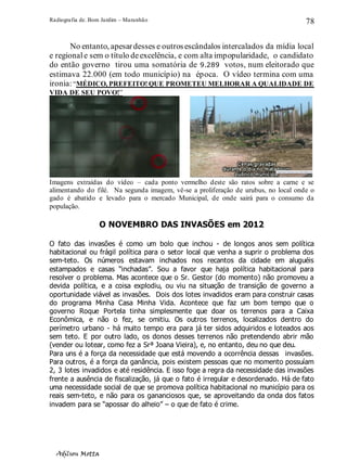Radiografia de. Bom Jardim – Maranhão
Adilson Motta
78
No entanto, apesardesses e outrosescândalos intercalados da mídia local
e regionale sem o título deexcelência, e com alta impopularidade, o candidato
do então governo tirou uma somatória de 9.289 votos, num eleitorado que
estimava 22.000 (em todo município) na época. O vídeo termina com uma
ironia:“MÉDICO, PREFEITO! QUE PROMETEU MELHORAR A QUALIDADE DE
VIDA DE SEU POVO!”
Imagens extraídas do vídeo – cada ponto vermelho deste são ratos sobre a carne e se
alimentando do filé. Na segunda imagem, vê-se a proliferação de urubus, no local onde o
gado é abatido e levado para o mercado Municipal, de onde sairá para o consumo da
população.
O NOVEMBRO DAS INVASÕES em 2012
O fato das invasões é como um bolo que inchou - de longos anos sem política
habitacional ou frágil política para o setor local que venha a suprir o problema dos
sem-teto. Os números estavam inchados nos recantos da cidade em aluguéis
estampados e casas “inchadas”. Sou a favor que haja política habitacional para
resolver o problema. Mas acontece que o Sr. Gestor (do momento) não promoveu a
devida política, e a coisa explodiu, ou viu na situação de transição de governo a
oportunidade viável as invasões. Dois dos lotes invadidos eram para construir casas
do programa Minha Casa Minha Vida. Acontece que faz um bom tempo que o
governo Roque Portela tinha simplesmente que doar os terrenos para a Caixa
Econômica, e não o fez, se omitiu. Os outros terrenos, localizados dentro do
perímetro urbano - há muito tempo era para já ter sidos adquiridos e loteados aos
sem teto. E por outro lado, os donos desses terrenos não pretendendo abrir mão
(vender ou lotear, como fez a Srª Joana Vieira), e, no entanto, deu no que deu.
Para uns é a força da necessidade que está movendo a ocorrência dessas invasões.
Para outros, é a força da ganância, pois existem pessoas que no momento possuíam
2, 3 lotes invadidos e até residência. E isso foge a regra da necessidade das invasões
frente a ausência de fiscalização, já que o fato é irregular e desordenado. Há de fato
uma necessidade social de que se promova política habitacional no município para os
reais sem-teto, e não para os gananciosos que, se aproveitando da onda dos fatos
invadem para se “apossar do alheio” – o que de fato é crime.
 