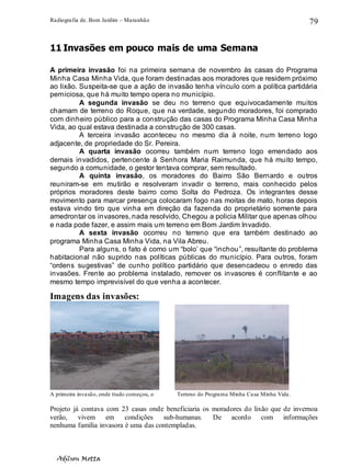 Radiografia de. Bom Jardim – Maranhão
Adilson Motta
79
11 Invasões em pouco mais de uma Semana
A primeira invasão foi na primeira semana de novembro às casas do Programa
Minha Casa Minha Vida, que foram destinadas aos moradores que residem próximo
ao lixão. Suspeita-se que a ação de invasão tenha vínculo com a política partidária
perniciosa, que há muito tempo opera no município.
A segunda invasão se deu no terreno que equivocadamente muitos
chamam de terreno do Roque, que na verdade, segundo moradores, foi comprado
com dinheiro público para a construção das casas do Programa Minha Casa Minha
Vida, ao qual estava destinada a construção de 300 casas.
A terceira invasão aconteceu no mesmo dia à noite, num terreno logo
adjacente, de propriedade do Sr. Pereira.
A quarta invasão ocorreu também num terreno logo emendado aos
demais invadidos, pertencente à Senhora Maria Raimunda, que há muito tempo,
segundo a comunidade, o gestor tentava comprar, sem resultado.
A quinta invasão, os moradores do Bairro São Bernardo e outros
reuniram-se em mutirão e resolveram invadir o terreno, mais conhecido pelos
próprios moradores deste bairro como Solta do Pedroza. Os integrantes desse
movimento para marcar presença colocaram fogo nas moitas de mato, horas depois
estava vindo tiro que vinha em direção da fazenda do proprietário somente para
amedrontar os invasores, nada resolvido, Chegou a policia Militar que apenas olhou
e nada pode fazer, e assim mais um terreno em Bom Jardim Invadido.
A sexta invasão ocorreu no terreno que era também destinado ao
programa Minha Casa Minha Vida, na Vila Abreu.
Para alguns, o fato é como um “bolo’ que “inchou”, resultante do problema
habitacional não suprido nas políticas públicas do município. Para outros, foram
“ordens sugestivas” de cunho político partidário que desencadeou o enredo das
invasões. Frente ao problema instalado, remover os invasores é conflitante e ao
mesmo tempo imprevisível do que venha a acontecer.
Imagens das invasões:
A primeira invasão, onde ttudo começou, o Terreno do Programa Minha Casa Minha Vida.
Projeto já contava com 23 casas onde beneficiaria os moradores do lixão que de invernoa
verão, vivem em condições sub-humanas. De acordo com informações
nenhuma família invasora é uma das contempladas.
 