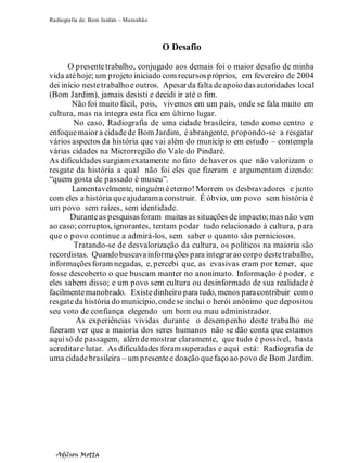 Radiografia de. Bom Jardim – Maranhão
Adilson Motta
8
O Desafio
O presentetrabalho, conjugado aos demais foi o maior desafio de minha
vida atéhoje; um projeto iniciado com recursospróprios, em fevereiro de 2004
dei início nestetrabalhoe outros. Apesarda falta deapoio dasautoridades local
(Bom Jardim), jamais desisti e decidi ir até o fim.
Não foi muito fácil, pois, vivemos em um país, onde se fala muito em
cultura, mas na íntegra esta fica em último lugar.
No caso, Radiografia de uma cidade brasileira, tendo como centro e
enfoquemaior a cidadede Bom Jardim, éabrangente, propondo-se a resgatar
vários aspectos da história que vai além do município em estudo – contempla
várias cidades na Microrregião do Vale do Pindaré.
As dificuldades surgiam exatamente no fato dehaver os que não valorizam o
resgate da história a qual não foi eles que fizeram e argumentam dizendo:
“quem gosta de passado é museu”.
Lamentavelmente, ninguém éeterno!Morrem os desbravadores e junto
com eles a história queajudarama construir. É óbvio, um povo sem história é
um povo sem raízes, sem identidade.
Duranteas pesquisasforam muitas as situações deimpacto;mas não vem
ao caso; corruptos, ignorantes, tentam podar tudo relacionado à cultura, para
que o povo continue a admirá-los, sem saber o quanto são perniciosos.
Tratando-se de desvalorização da cultura, os políticos na maioria são
recordistas. Quandobuscavainformações para integrarao corpodestetrabalho,
informaçõesforam negadas, e, percebi que, as evasivas eram por temer, que
fosse descoberto o que buscam manter no anonimato. Informação é poder, e
eles sabem disso; e um povo sem cultura ou desinformado de sua realidade é
facilmentemanobrado. Existedinheiro para tudo, menos paracontribuir com o
resgateda história do município,ondese inclui o herói anônimo que depositou
seu voto de confiança elegendo um bom ou mau administrador.
As experiências vividas durante o desempenho deste trabalho me
fizeram ver que a maioria dos seres humanos não se dão conta que estamos
aquisó de passagem, além demostrar claramente, que tudo é possível, basta
acreditare lutar. As dificuldades foramsuperadas e aqui está: Radiografia de
uma cidadebrasileira – um presentee doação quefaço ao povo de Bom Jardim.
 