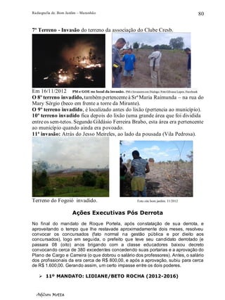 Radiografia de. Bom Jardim – Maranhão
Adilson Motta
80
7º Terreno - Invasão do terreno da associação do Clube Cresb.
Em 16/11/2012 PM e GOE no local da invasão. PM e Invasores em Dialogo. Foto Gilvana Lopes. Facebook
O 8º terreno invadido,também pertencenteà SrªMaria Raimunda – na rua do
Mary Sérgio (beco em frente a torre da Mirante).
O 9º terreno invadido, é localizado antes do lixão (pertencia ao município).
10º terreno invadido fica depois do lixão (uma grande área que foi dividida
entreos sem-tetos. Segundo Gildásio Ferreira Brabo, esta área era pertencente
ao município quando ainda era povoado.
11ª invasão: Atrás do Jesso Meireles, ao lado da pousada (Vila Pedrosa).
Terreno do Fogoió invadido. Foto site bom jardim. 11/2012
Ações Executivas Pós Derrota
No final do mandato de Roque Portela, após constatação de sua derrota, e
aproveitando o tempo que lhe restavade aproximadamente dois meses, resolveu
convocar os concursados (fato normal na gestão pública e por dieito aos
concursados), logo em seguida, o prefeito que teve seu candidato derrotado (e
passara 08 (oito) anos brigando com a classe educadores baixou decreto
convocando cerca de 380 excedentes concedendo suas portarias e a aprovação do
Plano de Cargo e Carreira (o que dobrou o salário dos professores). Antes, o salário
dos profissionais da era cerca de R$ 800,00, e após a aprovação, subiu para cerca
de R$ 1.600,00. Gerando assim, um certo impasse entre os dois poderes.
➢ 11º MANDATO: LIDIANE/BETO ROCHA (2012-2016)
 