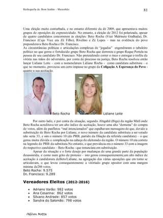Radiografia de. Bom Jardim – Maranhão
Adilson Motta
81
Uma eleição muito conturbada, e no entanto diferente da de 2009, que apresentava muitos
grupos de oposições de expressividade. No entanto, a eleição de 2012 foi polarizada, apesar
de quatro candidatos concorrerem às eleições: Beto Rocha (Vice Malrinete Gralhada), Dr.
Francisco (Cujo Vice era Zé Filho), Rivelino e Zé Lopes – mas na evidência do povo
preponderava Beto Rocha e Dr. Francisco.
As circunstâncias políticas e articulações complexas de “jogadas” engendraram o tabuleiro
político no que gerou o fortalecido grupo Beto Rocha que derrotou o grupo Roque Portela na
pessoa de seu candidato Dr. Francisco. Não pretendendo correr o risco e entregar o troféu da
vitória nas mãos do adversário, por conta de processo na justiça, Beto Rocha resolveu então
lançar Lidiane Leite – com a nomenclatura Lidiane Rocha - como candidata substituta – o
que no momento, provocou um certo impasse no grupo da Coligação A Esperança do Povo -
quanto a sua aceitação.
Beto Rocha Lidiane Leite
Por outro lado, e por conta da situação, segundo Abigahil (Biga) da região Miril onde
Beto Rocha acreditava ter um alto índice de aceitação, houve uma alta “derrama” de compra
de votos, além de panfletos “mal intencionados” que espalhavam mensagens de que, devido a
substituição de Beto Rocha por Lidiane, o novo número da candidata substituta a ser votado
não seria 33, e sim o número 10 (do PRB, partido da filiação da referida candidata) – o que
gerou muita dúvida e complicação na cabeça do eleitorado da região. O número 10 era correto
na legenda do PRB da substituta.No entanto, o que prevalecia era o número 33 com a imagem
do respectivo candidato – Beto Rocha - que renunciara em substituição.
Apesar da situação e o forte desejo por mudanças de uma grande parte da população
desassistida, e como num grito de protesto – isto gerou consequentemente,um alto índice de
aceitação à candidatura deBeto/Lidiane, na agregação das várias oposições que em torno se
articulavam, o que levou consequentemente a vitóriado grupo opositor com uma margem
mínima de286 votos.
Beto Rocha: 9.575
Dr. Francisco: 9.289
Vereadores Eleitos (2012-2016)
• Adriano Varão: 982 votos
• Ana Cesarina: 862 votos
• Silvano Andrade: 857 votos
• Sandra do Salomão: 798 votos
 
