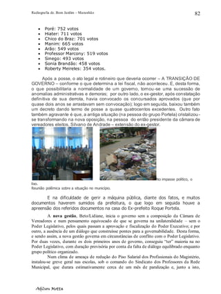 Radiografia de. Bom Jardim – Maranhão
Adilson Motta
82
• Poré: 752 votos
• Hiater: 711 votos
• Chico do Braz: 701 votos
• Manim: 665 votos
• Arão: 549 votos
• Professor Marcony: 519 votos
• Sinego: 493 votos
• Sonia Brandão: 458 votos
• Roberty Meireles: 354 votos.
Após a posse, o ato legal e rotineiro que deveria ocorrer – A TRANSIÇÃO DE
GOVERNO – conforme o que determina a lei fiscal, não aconteceu. E, desta forma,
o que possibilitaria a normalidade de um governo, tornou-se uma sucessão de
anomalias administrativas e demoras; por outro lado, o ex-gestor, após constatação
definitiva de sua derrota, havia convocado os concursados aprovados (que por
quase dois anos se arrastavam sem convocação); logo em seguida, baixou também
um decreto dando termo de posse a quase quatrocentos excedentes. Outro fato
também agravante é que, a antiga situação (na pessoa do grupo Portela) cristalizou -
se transformando na nova oposição, na pessoa do então presidente da câmara de
vereadores eleitos, Silvano de Andrade – extensão do ex-gestor.
No impasse político, o
lixo.
Reunião polêmica sobre a situação no município.
E na dificuldade de gerir a máquina pública, diante dos fatos, e muitos
documentos haverem sumidos da prefeitura, o que logo em seguida houve a
apreensão dos referidos documentos na casa do Ex-prefeito Roque Portela.
A nova gestão, Beto/Lidiane, inicia o governo sem a composição da Câmara de
Vereadores e num pensamento equivocado de que se governa na unilateralidade – sem o
Poder Legislativo, pelos quais passam a aprovação e fiscalização do Poder Executivo; e por
outro, a ausência de um diálogo que construísse pontes para a governabilidade. Desta forma,
e sendo assim, a nova gestão governa em circunstâncias de conflito com o Poder Legislativo.
Por duas vezes, durante os dois primeiros anos de governo, conseguiu “ter” maioria na no
Poder Legislativo, com duração provisória por conta da falta de diálogo equilibrado enquanto
grupo político organizado.
Num clima de ameaça de redução do Piso Salarial dos Profissionais do Magistério,
instalou-se greve geral nas escolas, sob o comando do Sindicato dos Professores da Rede
Municipal, que durara estimativamente cerca de um mês de paralização e, junto a isto,
 