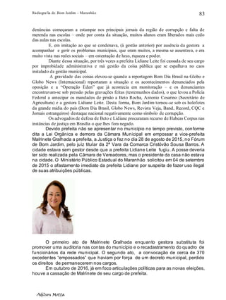 Radiografia de. Bom Jardim – Maranhão
Adilson Motta
83
denúncias começaram a estampar nos principais jornais da região de corrupção e falta de
merenda nas escolas – onde por conta da situação, muitos alunos eram liberados mais cedo
das aulas nas escolas.
E, em imitação ao que se condenava, (à gestão anterior) por ausência da gestora a
acompanhar e gerir os problemas municipais, que eram muitos, a mesma se ausentava, e era
muito vista nas redes sociais – em ostentação de luxo, riqueza e poder.
Diante dessa situação, por três vezes a prefeita Lidiane Leite foi cassada de seu cargo
por improbidade administrativa e má gestão da coisa pública que se espalhava no caos
instalado da gestão municipal.
A gravidade das coisas elevou-se quando a reportagem Bom Dia Brasil na Globo e
Globo News (Internacional) reportaram a situação e os acontecimentos denunciados pela
oposição e a “Operação Eden” que já acontecia em monitoração – e os denunciantes
encontravam-se sob pressão pelas gravações feitas (testemunhos dados), o que levou a Polícia
Federal a antecipar os mandados de prisão a Beto Rocha, Antonio Cesarino (Secretário de
Agricultura) e a gestora Lidiane Leite. Desta forma, Bom Jardim tornou-se sob os holofotes
da grande mídia do país (Bom Dia Brasil, Globo News, Revista Veja, Band, Record, CQC e
Jornais estrangeiros) destaque nacional negativamente como símbolo de corrupção.
Os advogados de defesa de Beto e Lidiane procuraram recurso de Habeas Corpus nas
instâncias de justiça em Brasília o que lhes fora negado.
Devido prefeita não se apresentar no município no tempo previsto, conforme
dita a Lei Orgânica e demora da Câmara Municipal em empossar a vice-prefeita
Malrinete Gralhada a prefeita, a Justiça o fez no dia 28 de agosto de 2015, no Fórum
de Bom Jardim, pelo juiz titular da 2ª Vara da Comarca Cristóvão Sousa Barros. A
cidade estava sem gestor desde que a prefeita Lidiane Leite fugiu. A posse deveria
ter sido realizada pela Câmara de Vereadores, mas o presidente da casa não estava
na cidade. O Ministério Público Estadual do Maranhão solicitou em 04 de setembro
de 2015 o afastamento imediato da prefeita Lidiane por suspeita de fazer uso ilegal
de suas atribuições públicas.
O primeiro ato de Malrinete Gralhada enquanto gestora substituta foi
promover uma auditoria nas contas do município e o recadastramento do quadro de
funcionários da rede municipal. O segundo ato, a convocação de cerca de 370
excedentes “empossados” que haviam por força de um decreto municipal, perdido
os direitos de permanecerem nos cargos.
Em outubro de 2016, já em foco articulações políticas para as novas eleições,
houve a cassação de Malrinete de seu cargo de prefeita.
 