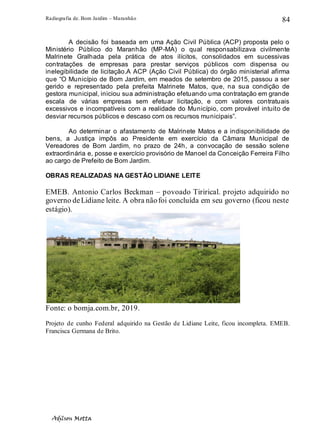 Radiografia de. Bom Jardim – Maranhão
Adilson Motta
84
A decisão foi baseada em uma Ação Civil Pública (ACP) proposta pelo o
Ministério Público do Maranhão (MP-MA) o qual responsabilizava civilmente
Malrinete Gralhada pela prática de atos ilícitos, consolidados em sucessivas
contratações de empresas para prestar serviços públicos com dispensa ou
inelegibilidade de licitação.A ACP (Ação Civil Pública) do órgão ministerial afirma
que “O Município de Bom Jardim, em meados de setembro de 2015, passou a ser
gerido e representado pela prefeita Malrinete Matos, que, na sua condição de
gestora municipal, iniciou sua administração efetuando uma contratação em grande
escala de várias empresas sem efetuar licitação, e com valores contratuais
excessivos e incompatíveis com a realidade do Município, com provável intuito de
desviar recursos públicos e descaso com os recursos municipais”.
Ao determinar o afastamento de Malrinete Matos e a indisponibilidade de
bens, a Justiça impôs ao Presidente em exercício da Câmara Municipal de
Vereadores de Bom Jardim, no prazo de 24h, a convocação de sessão solene
extraordinária e, posse e exercício provisório de Manoel da Conceição Ferreira Filho
ao cargo de Prefeito de Bom Jardim.
OBRAS REALIZADAS NA GESTÃO LIDIANE LEITE
EMEB. Antonio Carlos Beckman – povoado Tirirical. projeto adquirido no
governo deLidiane leite. A obra nãofoi concluída em seu governo (ficou neste
estágio).
Fonte: o bomja.com.br, 2019.
Projeto de cunho Federal adquirido na Gestão de Lidiane Leite, ficou incompleta. EMEB.
Francisca Germana de Brito.
 