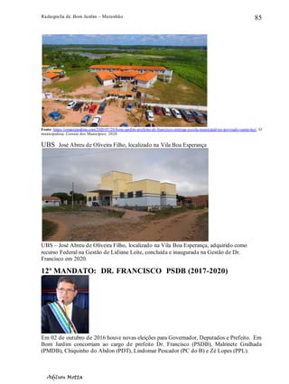 Radiografia de. Bom Jardim – Maranhão
Adilson Motta
85
Fonte: https://omunicipalista.com/2020/07/20/bom-jardim-prefeito-dr-francisco-entrega-escola-municipal-no-povoado-santa-luz/. O
municipalista. Correio dos Municípios. 2020.
UBS José Abreu de Oliveira Filho, localizado na Vila Boa Esperança
UBS – José Abreu de Oliveira Filho, localizado na Vila Boa Esperança, adquirido como
recurso Federal na Gestão de Lidiane Leite, concluída e inaugurada na Gestão de Dr.
Francisco em 2020.
12º MANDATO: DR. FRANCISCO PSDB (2017-2020)
Em 02 de outubro de 2016 houve novas eleições para Governador, Deputados e Prefeito. Em
Bom Jardim concorriam ao cargo de prefeito Dr. Francisco (PSDB), Malrinete Gralhada
(PMDB), Chiquinho do Abdon (PDT), Lindomar Pescador (PC do B) e Zé Lopes (PPL).
 
