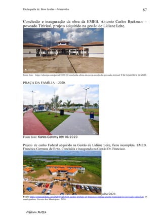 Radiografia de. Bom Jardim – Maranhão
Adilson Motta
87
Conclusão e inauguração da obra da EMEB. Antonio Carlos Beckman –
povoado Tirirical, projeto adquirido na gestão de Lidiane Leite.
Fonte foto: https://obomja.com/portal/2020/11/concluida-obras-da-nova-escola-do-povoado-tirirical/ 9 de novembro de 2020.
PRAÇA DA FAMÍLIA – 2020.
Fonte foto: Karlos Geromy 09/10/2020
Projeto de cunho Federal adquirido na Gestão de Lidiane Leite, ficou incompleta. EMEB.
Francisca Germana de Brito. Concluída e inaugurada na Gestão Dr. Francisco.
julho/2020.
Fonte: https://omunicipalista.com/2020/07/20/bom-jardim-prefeito-dr-francisco-entrega-escola-municipal-no-povoado-santa-luz/. O
municipalista. Correio dos Municípios. 2020.
 