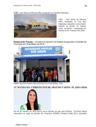Radiografia de. Bom Jardim – Maranhão
Adilson Motta
88
UBS José Abreu de Oliveira Filho, localizado na Vila Boa Esperança
Restaurante Popular – Iniciativa do Governo do Estado Inaugurado na Gestão Dr.
Francisco em 14 de Março de 2018.
OBRA DO GOVERNO DO ESTADO FLÁVIO DINO, 2018.
13º MANDATO: CHRISTIANNEDE ARAÚJO VARÃO PL (2021-2024)
Em 04 de outubro de 2020 houve novas eleições no país para Prefeito. Em Bom Jardim
concorriam ao cargo de prefeito Dr. Francisco (PSDB), Cristiane Varão (PL), Alcionildo
UBS – José Abreu de Oliveira
Filho, localizado na Vila Boa
Esperança, adquirido como recurso
Federal na Gestão de Lidiane
Leite, concluída e inaugurada na
Gestão de Dr. Francisco em 2020.
 