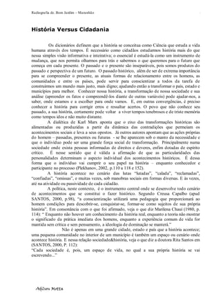 Radiografia de. Bom Jardim – Maranhão
Adilson Motta
9
História Versus Cidadania
Os dicionários definem que a história se conceitua como Ciência que estuda a vida
humana através dos tempos. É necessário como cidadãos estudarmos história mais do que
nessa simples visão informativa e inteirativa; o essencial é estudá-la como um instrumento de
mudança, que nos permita olharmos para trás e sabermos o que queremos para o futuro que
começa em cada presente. O passado e o presente são inseparáveis, pois somos produtos do
passado e perspectiva de um futuro. O passado histórico, além de ser de extrema importância
para se compreender o presente, as atuais formas de relacionamento entre os homens, as
comunidades e entre os países, pode servir para conscientizar a todos da tarefa de
construirmos um mundo mais justo, mais digno; ajudando então a transformar o país, estado e
municípios para melhor. Conhecer nossa história, a transformação de nossa sociedade e sua
análise (apreender os fatos e compreendê-los diante de outras variáveis) pode ajudar-nos, a
saber, onde estamos e a escolher para onde vamos. E, em outras convergências, é preciso
conhecer a história para corrigir erros e ressaltar acertos. O povo que não conhece seu
passado, a sua história, certamente pode voltar a viver tempos tenebrosos e de triste memória
como tempos idos e não muito distante.
A dialética de Karl Marx aponta que o eixo das transformações históricas são
alimentadas ou produzidas a partir da dinâmica das contradições que permeiam os
acontecimentos sociais e leva a seus opostos. Já outros autores apontam que as ações próprias
do homem – passadas, presentes ou futuras - se lhe aparecem sob o manto da necessidade e
que o indivíduo pode ser uma grande força social de transformação. Principalmente numa
sociedade onde exista pessoas informadas de direitos e deveres, enfim dotadas de espírito
crítico. É nesse sentido que é válida a afirmação de que as particularidades das
personalidades determinam o aspecto individual dos acontecimentos históricos. É dessa
forma que o indivíduo vai cumprir o seu papel na história – enquanto conhecedor e
participante no processo (Plekhanov, 2002, p.110 a 118 e 152).
A história acontece no cenário das lutas “lutadas”, “calada”, “reclamadas”,
“confiadas”, “omissas”, e muitas vezes, sob manobras sociais em formas diversas. E às vezes,
até na atividade ou passividade de cada cidadão.
A política, neste contexto, é o instrumento central onde se desenvolve todo cenário
de acontecimentos que se constitui o fazer histórico. Segundo Creusa Capalbo (apud
SANTOS, 2000, p.98), “a conscientização utilizará uma pedagogia que proporcionará ao
homem condições para descobrir-se, conquistar-se, formar-se como sujeitos de sua própria
história”. Em consonância com o que foi afirmado, veja o que diz Marilena Chauí (1980, p.
114): “ Enquanto não houver um conhecimento da história real, enquanto a teoria não mostrar
o significado da prática imediata dos homens, enquanto a experiência comum de vida for
mantida sem crítica e sem pensamento, a ideologia de dominação se manterá.”
Não é apenas em uma grande cidade, estado e país que a história acontece;
uma pequena comunidade no interior de um município é também um espaço ou cenário onde
acontece história. E nessa relação sociedade&história, veja o que diz a doutora Rita Santos em
(SANTOS, 2000, P. 112):
“Cada sociedade é, pois, um espaço de vida, no qual a sua própria história se vai
escrevendo...”
 