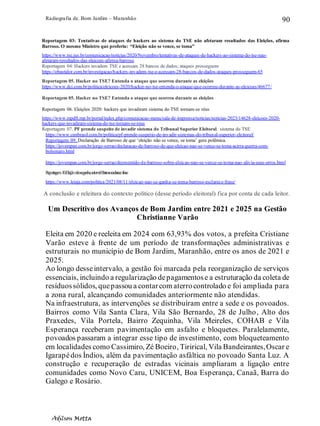 Radiografia de. Bom Jardim – Maranhão
Adilson Motta
90
Reportagem 03: Tentativas de ataques de hackers ao sistema do TSE não afetaram resultados das Eleições, afirma
Barroso. O mesmo Ministro que proferiu: “Eleição não se vence, se toma”
https://www.tse.jus.br/comunicacao/noticias/2020/Novembro/tentativas-de-ataques-de-hackers-ao-sistema-do-tse-nao-
afetaram-resultados-das-eleicoes-afirma-barroso
Reportagem 04: Hackers invadem TSE e acessam 28 bancos de dados; ataques prosseguem
https://obastidor.com.br/investigacao/hackers-invadem-tse-e-acessam-28-bancos-de-dados-ataques-prosseguem-65
Reportagem 05. Hacker no TSE? Entenda o ataque que ocorreu durante as eleições
https://www.dci.com.br/politica/eleicoes-2020/hacker-no-tse-entenda-o-ataque-que-ocorreu-durante-as-eleicoes/46677/
Reportagem 05. Hacker no TSE? Entenda o ataque que ocorreu durante as eleições
Reportagem 06. Eleições 2020: hackers que invadiram sistema do TSE tornam-se réus
https://www.mpdft.mp.br/portal/index.php/comunicacao-menu/sala-de-imprensa/noticias/noticias-2023/14628-eleicoes-2020-
hackers-que-invadiram-sistema-do-tse-tornam-se-reus
Reportagem 07. PF prende suspeito de invadir sistema do Tribunal Superior Eleitoral. sistema do TSE
https://www.cnnbrasil.com.br/politica/pf-prende-suspeito-de-invadir-sistemas-do-tribunal-superior-eleitoral/
Reportagem 09. Declaração de Barroso de que ‘eleição não se vence, se toma’ gera polêmica.
https://jovempan.com.br/jorge-serrao/declaracao-de-barroso-de-que-eleicao-nao-se-vence-se-toma-acirra-guerra-com-
bolsonaro.html
https://jovempan.com.br/jorge-serrao/desmentido-de-barroso-sobre-eleicao-nao-se-vence-se-toma-nao-alivia-seus-erros.html
Reportagem10.Eleiçãonãoseganha,setoma':Barrosoesclarecefrase
https://www.leiaja.com/politica/2021/08/11/eleicao-nao-se-ganha-se-toma-barroso-esclarece-frase/
A conclusão e releitura do contexto político (desse período eleitoral) fica por conta de cada leitor.
Um Descritivo dos Avanços de Bom Jardim entre 2021 e 2025 na Gestão
Christianne Varão
Eleita em 2020 e reeleita em 2024 com 63,93% dos votos, a prefeita Cristiane
Varão esteve à frente de um período de transformações administrativas e
estruturais no município de Bom Jardim, Maranhão, entre os anos de 2021 e
2025.
Ao longo desseintervalo, a gestão foi marcada pela reorganização de serviços
essenciais, incluindo a regularização depagamentose a estruturação da coleta de
resíduossólidos, quepassou a contarcom aterrocontrolado e foi ampliada para
a zona rural, alcançando comunidades anteriormente não atendidas.
Na infraestrutura, as intervenções se distribuíram entre a sede e os povoados.
Bairros como Vila Santa Clara, Vila São Bernardo, 28 de Julho, Alto dos
Praxedes, Vila Portela, Bairro Zequinha, Vila Meireles, COHAB e Vila
Esperança receberam pavimentação em asfalto e bloquetes. Paralelamente,
povoados passaram a integrar esse tipo de investimento, com bloqueteamento
em localidades como Cassimiro, Zé Boeiro, Tirirical, Vila Bandeirantes,Oscar e
Igarapédos Índios, além da pavimentação asfáltica no povoado Santa Luz. A
construção e recuperação de estradas vicinais ampliaram a ligação entre
comunidades como Novo Caru, UNICEM, Boa Esperança, Canaã, Barra do
Galego e Rosário.
 