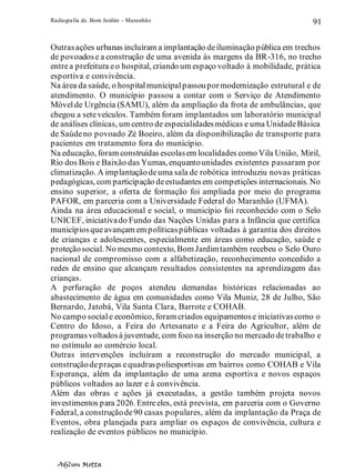 Radiografia de. Bom Jardim – Maranhão
Adilson Motta
91
Outrasações urbanas incluíram a implantação deiluminação pública em trechos
de povoadose a construção de uma avenida às margens da BR-316, no trecho
entrea prefeitura eo hospital, criando um espaço voltado à mobilidade, prática
esportiva e convivência.
Na área da saúde, o hospitalmunicipalpassoupormodernização estrutural e de
atendimento. O município passou a contar com o Serviço de Atendimento
Móvelde Urgência (SAMU), além da ampliação da frota de ambulâncias, que
chegou a seteveículos. Também foram implantados um laboratório municipal
de análises clínicas, um centro de especialidadesmédicas e uma UnidadeBásica
de Saúdeno povoado Zé Boeiro, além da disponibilização de transporte para
pacientes em tratamento fora do município.
Na educação, foram construídas escolasem localidades como Vila União, Miril,
Rio dos Bois e Baixão das Yumas, enquantounidades existentes passaram por
climatização. A implantaçãodeuma sala de robótica introduziu novas práticas
pedagógicas, com participação deestudantesem competições internacionais. No
ensino superior, a oferta de formação foi ampliada por meio do programa
PAFOR, em parceria com a Universidade Federal do Maranhão (UFMA).
Ainda na área educacional e social, o município foi reconhecido com o Selo
UNICEF, iniciativado Fundo das Nações Unidas para a Infância que certifica
municípiosqueavançam em políticaspúblicas voltadas à garantia dos direitos
de crianças e adolescentes, especialmente em áreas como educação, saúde e
proteçãosocial. No mesmo contexto, Bom Jardimtambém recebeu o Selo Ouro
nacional de compromisso com a alfabetização, reconhecimento concedido a
redes de ensino que alcançam resultados consistentes na aprendizagem das
crianças.
A perfuração de poços atendeu demandas históricas relacionadas ao
abastecimento de água em comunidades como Vila Muniz, 28 de Julho, São
Bernardo, Jatobá, Vila Santa Clara, Barrote e COHAB.
No campo sociale econômico, foram criados equipamentose iniciativascomo o
Centro do Idoso, a Feira do Artesanato e a Feira do Agricultor, além de
programasvoltadosà juventude, com foco na inserção no mercado detrabalho e
no estímulo ao comércio local.
Outras intervenções incluíram a reconstrução do mercado municipal, a
construçãodepraças equadraspoliesportivas em bairros como COHAB e Vila
Esperança, além da implantação de uma arena esportiva e novos espaços
públicos voltados ao lazer e à convivência.
Além das obras e ações já executadas, a gestão também projeta novos
investimentos para 2026.Entreeles, está prevista, em parceria com o Governo
Federal, a construçãode90 casas populares, além da implantação da Praça de
Eventos, obra planejada para ampliar os espaços de convivência, cultura e
realização de eventos públicos no município.
 