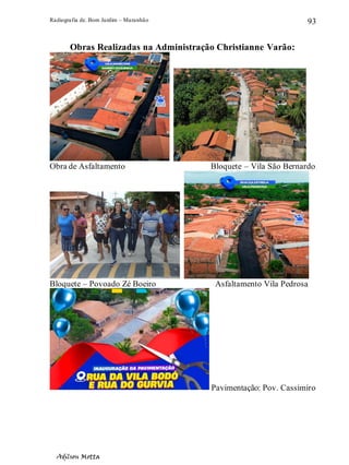 Radiografia de. Bom Jardim – Maranhão
Adilson Motta
93
Obras Realizadas na Administração Christianne Varão:
Obra de Asfaltamento Bloquete – Vila São Bernardo
Bloquete – Povoado Zé Boeiro Asfaltamento Vila Pedrosa
Pavimentação: Pov. Cassimiro
 
