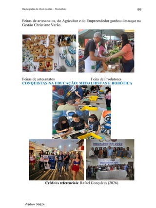 Radiografia de. Bom Jardim – Maranhão
Adilson Motta
99
Feiras de artesanatos, do Agricultor e do Empreendedor ganhou destaque na
Gestão Christiane Varão.
Feiras de artesanatos Feira de Produtores
CONQUISTAS NA EDUCAÇÃO: MEDALHISTAS E ROBÓTICA
Créditos referenciais: Rafael Gonçalves (2026)
 