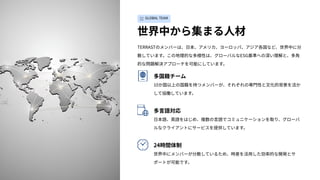 GLOBAL TEAM
世界中から集まる⼈材
TERRASTのメンバーは、⽇本、アメリカ、ヨーロッパ、アジア各国など、世界中に分
散しています。この地理的な多様性は、グローバルなESG基準への深い理解と、多⾓
的な問題解決アプローチを可能にしています。
多国籍チーム
10か国以上の国籍を持つメンバーが、それぞれの専⾨性と⽂化的背景を活か
して協働しています。
多⾔語対応
⽇本語、英語をはじめ、複数の⾔語でコミュニケーションを取り、グローバ
ルなクライアントにサービスを提供しています。
24時間体制
世界中にメンバーが分散しているため、時差を活⽤した効率的な開発とサ
ポートが可能です。
 