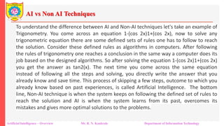 AI vs Non AI Techniques
Artificial Intelligence – Overview Mr. R. N. Kankrale Department of Information Technology
To understand the difference between AI and Non-AI techniques let's take an example of
Trigonometry. You come across an equation 1-(cos 2x)1+(cos 2x), now to solve any
trigonometric equation there are some defined sets of rules one has to follow to reach
the solution. Consider these defined rules as algorithms in computers. After following
the rules of trigonometry one reaches a conclusion in the same way a computer does its
job based on the designed algorithms. So after solving the equation 1-(cos 2x)1+(cos 2x)
you get the answer as tan2(x). The next time you come across the same equation
instead of following all the steps and solving, you directly write the answer that you
already know and save time. This process of skipping a few steps, outcome to which you
already know based on past experiences, is called Artificial Intelligence. The bottom
line, Non-AI technique is when the system keeps on following the defined set of rules to
reach the solution and AI is when the system learns from its past, overcomes its
mistakes and gives more optimal solutions to the problems.
 